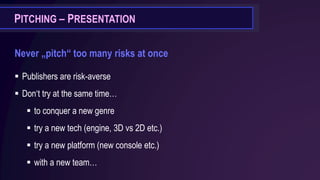 PITCHING – PRESENTATION
Never „pitch“ too many risks at once
▪ Publishers are risk-averse
▪ Don‘t try at the same time…
▪ to conquer a new genre
▪ try a new tech (engine, 3D vs 2D etc.)
▪ try a new platform (new console etc.)
▪ with a new team…
 