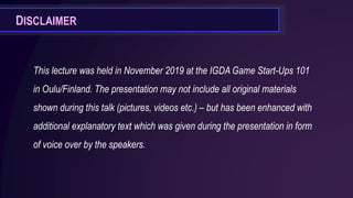 This lecture was held in November 2019 at the IGDA Game Start-Ups 101
in Oulu/Finland. The presentation may not include all original materials
shown during this talk (pictures, videos etc.) – but has been enhanced with
additional explanatory text which was given during the presentation in form
of voice over by the speakers.
DISCLAIMER
 