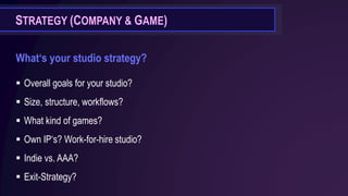 STRATEGY (COMPANY & GAME)
What‘s your studio strategy?
▪ Overall goals for your studio?
▪ Size, structure, workflows?
▪ What kind of games?
▪ Own IP‘s? Work-for-hire studio?
▪ Indie vs. AAA?
▪ Exit-Strategy?
 
