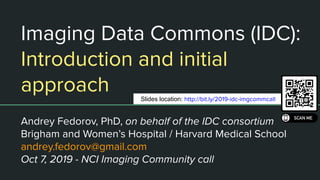 Imaging Data Commons (IDC):
Introduction and initial
approach
Andrey Fedorov, PhD, on behalf of the IDC consortium
Brigham and Women’s Hospital / Harvard Medical School
andrey.fedorov@gmail.com
Oct 7, 2019 - NCI Imaging Community call
Slides location: http://bit.ly/2019-idc-imgcommcall
 