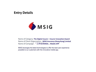Name of Category: The Digital Insurer – Insurer Innovation Award
Name of Client Organisation: MSIG Insurance (Hong Kong) Limited
Name of Campaign: 「三井住友MSIG」Mobile APP
Entry Details
MSIG leverages the latest technologies to offer the best user experience
possible to our customers with the innovative mobile app.
 