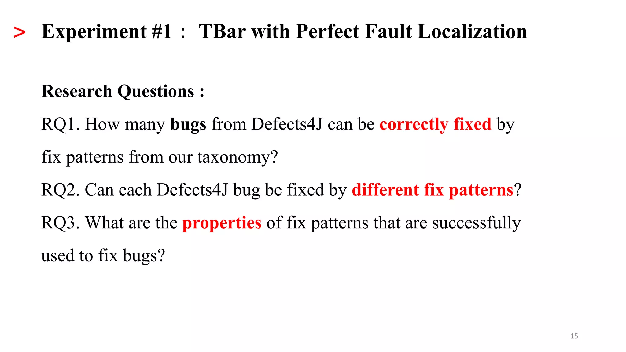 15
> Experiment #1： TBar with Perfect Fault Localization
Research Questions :
RQ1. How many bugs from Defects4J can be correctly fixed by
fix patterns from our taxonomy?
RQ2. Can each Defects4J bug be fixed by different fix patterns?
RQ3. What are the properties of fix patterns that are successfully
used to fix bugs?
 