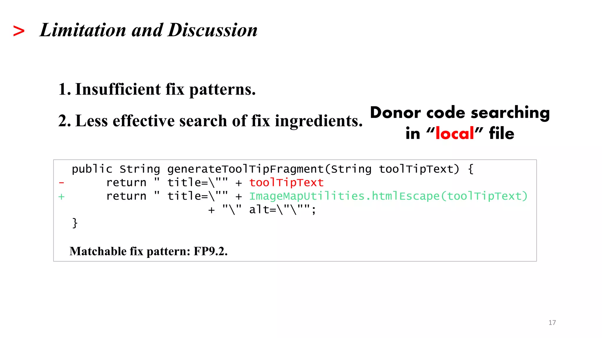 17
> Limitation and Discussion
1. Insufficient fix patterns.
2. Less effective search of fix ingredients.
public String generateToolTipFragment(String toolTipText) {
- return " title="" + toolTipText
+ return " title="" + ImageMapUtilities.htmlEscape(toolTipText)
+ "" alt=""";
}
Matchable fix pattern: FP9.2.
Donor code searching
in “local” file
 