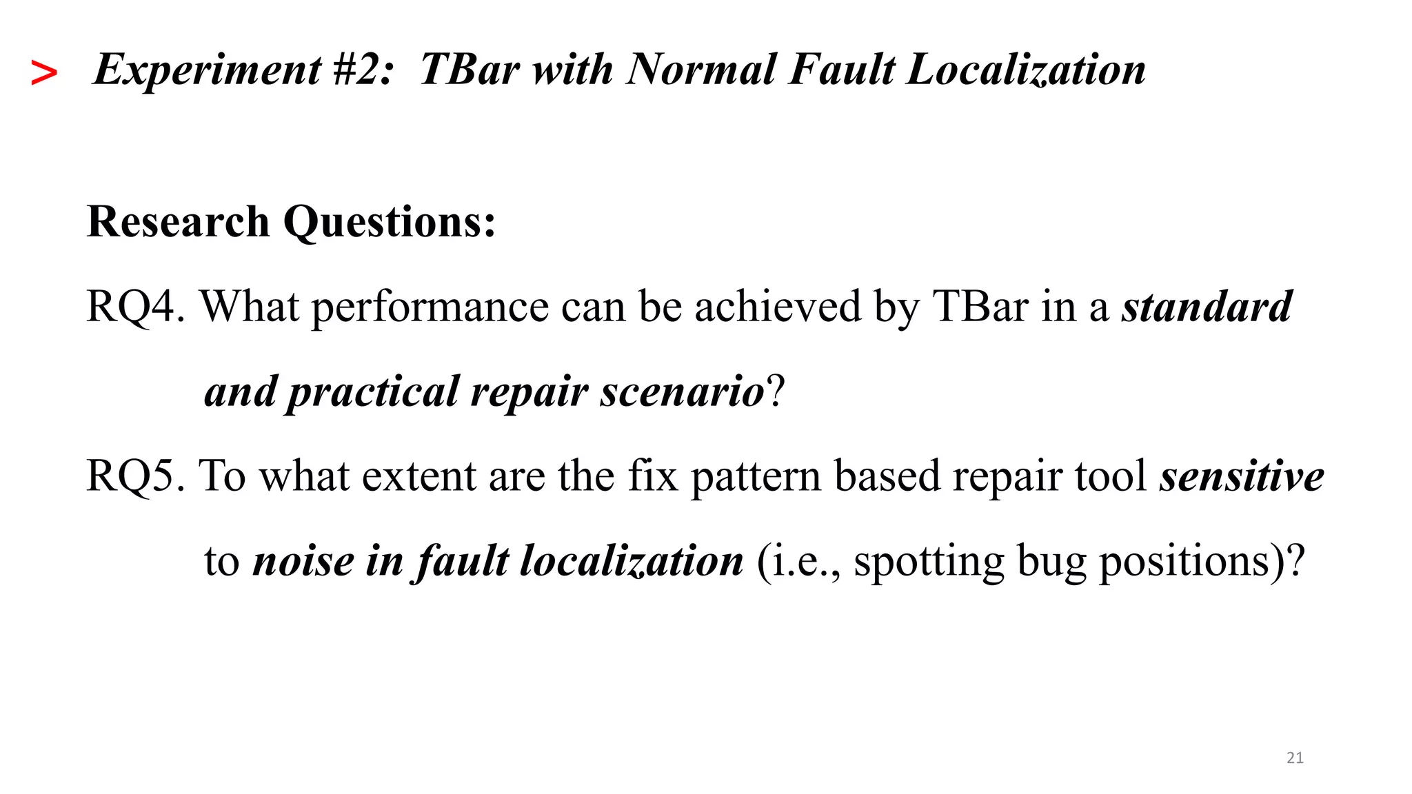 21
> Experiment #2: TBar with Normal Fault Localization
Research Questions:
RQ4. What performance can be achieved by TBar in a standard
and practical repair scenario?
RQ5. To what extent are the fix pattern based repair tool sensitive
to noise in fault localization (i.e., spotting bug positions)?
 