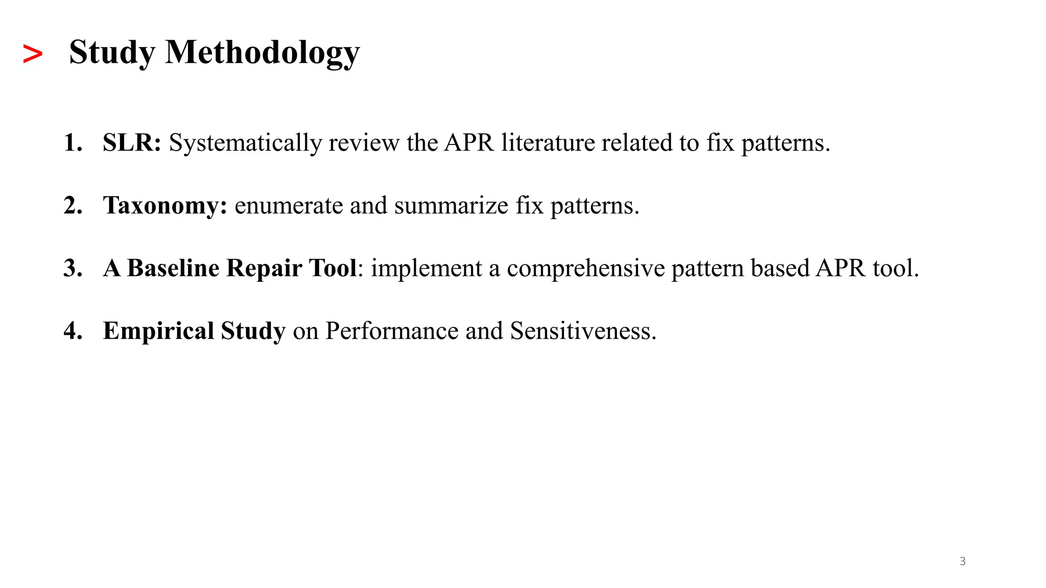 3
> Study Methodology
1. SLR: Systematically review the APR literature related to fix patterns.
2. Taxonomy: enumerate and summarize fix patterns.
3. A Baseline Repair Tool: implement a comprehensive pattern based APR tool.
4. Empirical Study on Performance and Sensitiveness.
 