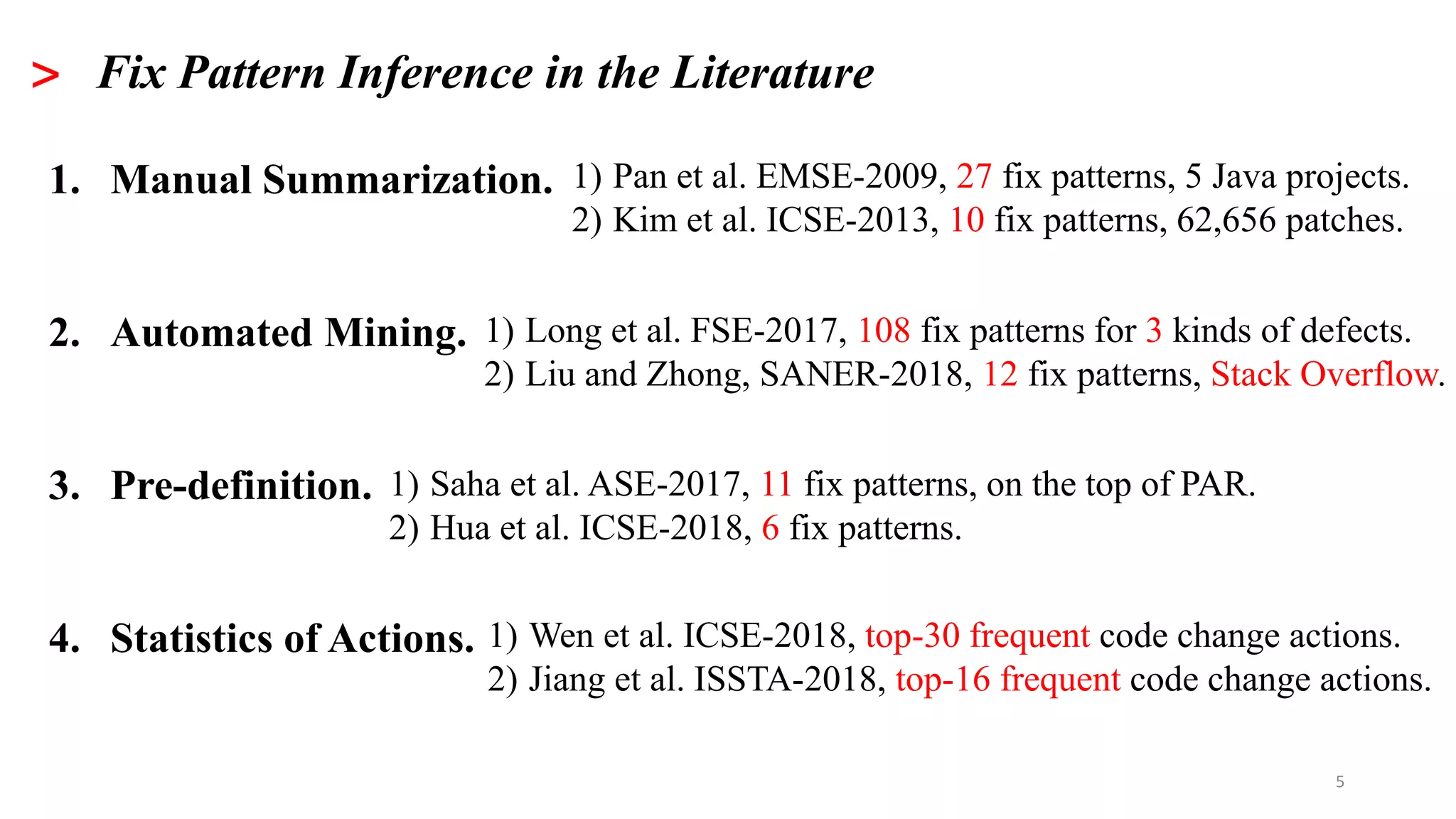 5
> Fix Pattern Inference in the Literature
1. Manual Summarization.
2. Automated Mining.
3. Pre-definition.
4. Statistics of Actions.
1) Pan et al. EMSE-2009, 27 fix patterns, 5 Java projects.
2) Kim et al. ICSE-2013, 10 fix patterns, 62,656 patches.
1) Long et al. FSE-2017, 108 fix patterns for 3 kinds of defects.
2) Liu and Zhong, SANER-2018, 12 fix patterns, Stack Overflow.
1) Saha et al. ASE-2017, 11 fix patterns, on the top of PAR.
2) Hua et al. ICSE-2018, 6 fix patterns.
1) Wen et al. ICSE-2018, top-30 frequent code change actions.
2) Jiang et al. ISSTA-2018, top-16 frequent code change actions.
 