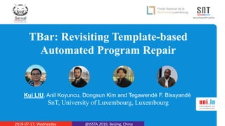 TBar: Revisiting Template-based
Automated Program Repair
Kui LIU, Anil Koyuncu, Dongsun Kim and Tegawendé F. Bissyandé
SnT, University of Luxembourg, Luxembourg
2019-07-17, Wednesday @ISSTA 2019, Beijing, China
 