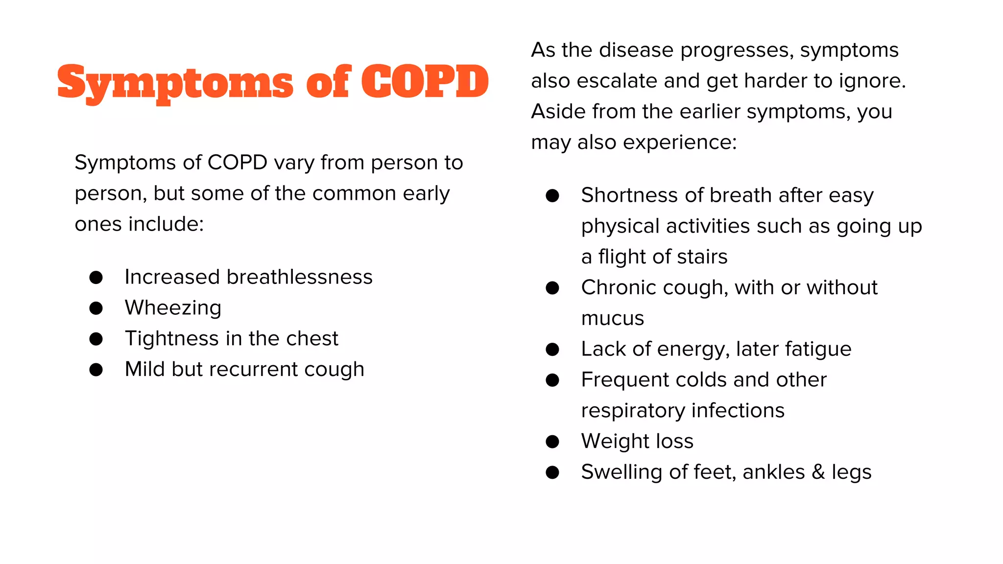 Symptoms of COPD
Symptoms of COPD vary from person to
person, but some of the common early
ones include:
● Increased breathlessness
● Wheezing
● Tightness in the chest
● Mild but recurrent cough
As the disease progresses, symptoms
also escalate and get harder to ignore.
Aside from the earlier symptoms, you
may also experience:
● Shortness of breath after easy
physical activities such as going up
a flight of stairs
● Chronic cough, with or without
mucus
● Lack of energy, later fatigue
● Frequent colds and other
respiratory infections
● Weight loss
● Swelling of feet, ankles & legs
 