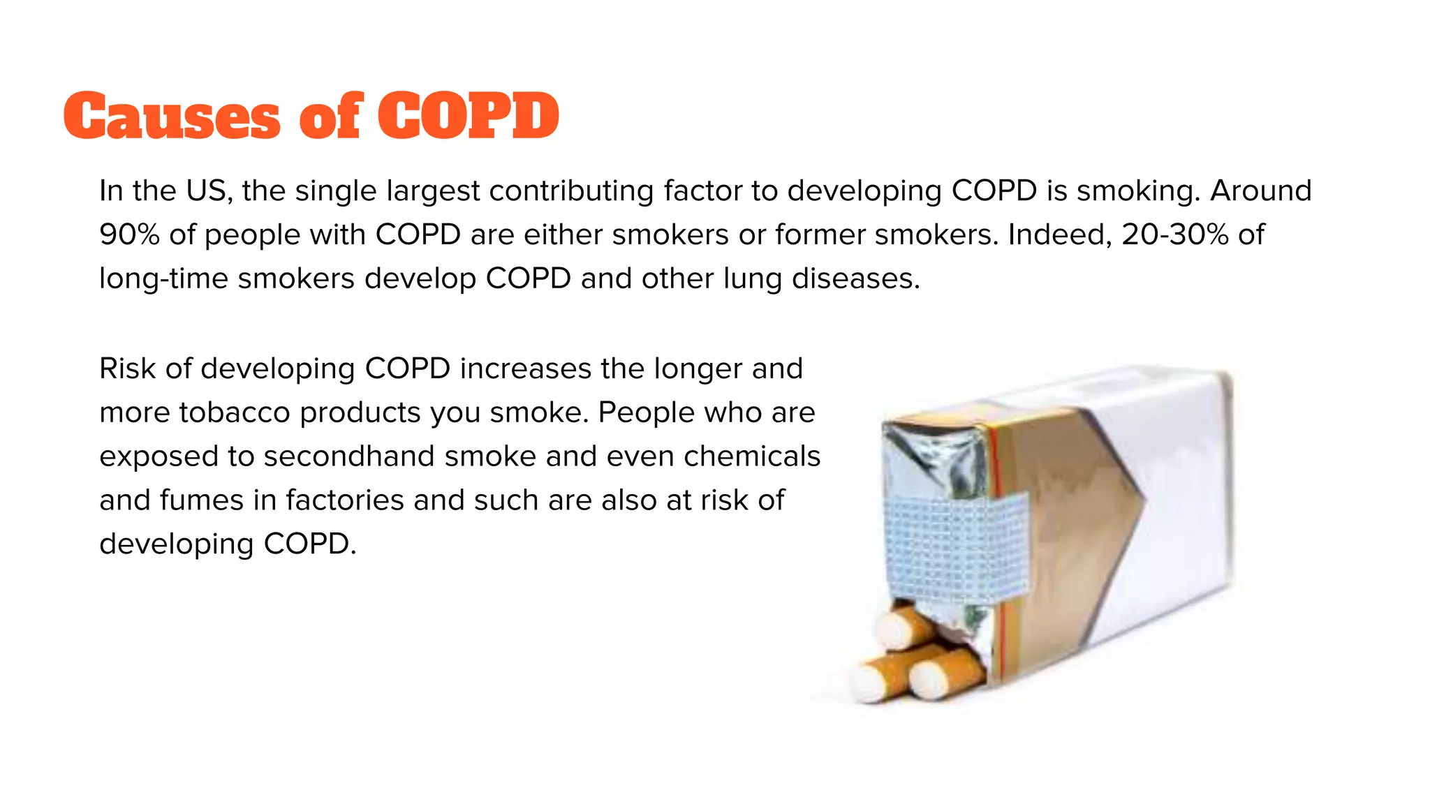 In the US, the single largest contributing factor to developing COPD is smoking. Around
90% of people with COPD are either smokers or former smokers. Indeed, 20-30% of
long-time smokers develop COPD and other lung diseases.
Causes of COPD
Risk of developing COPD increases the longer and
more tobacco products you smoke. People who are
exposed to secondhand smoke and even chemicals
and fumes in factories and such are also at risk of
developing COPD.
 