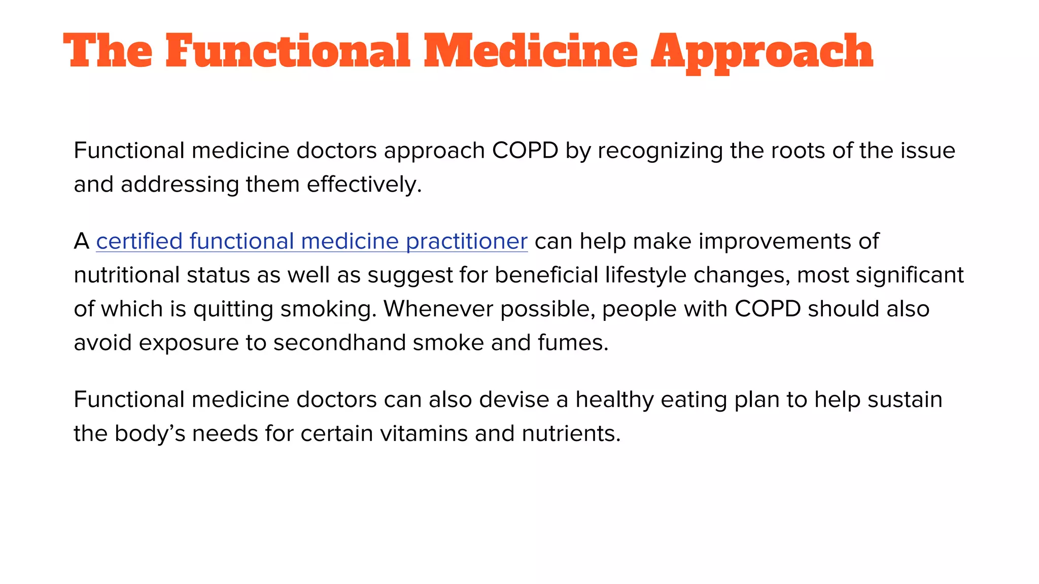 The Functional Medicine Approach
Functional medicine doctors approach COPD by recognizing the roots of the issue
and addressing them effectively.
A certified functional medicine practitioner can help make improvements of
nutritional status as well as suggest for beneficial lifestyle changes, most significant
of which is quitting smoking. Whenever possible, people with COPD should also
avoid exposure to secondhand smoke and fumes.
Functional medicine doctors can also devise a healthy eating plan to help sustain
the body’s needs for certain vitamins and nutrients.
 