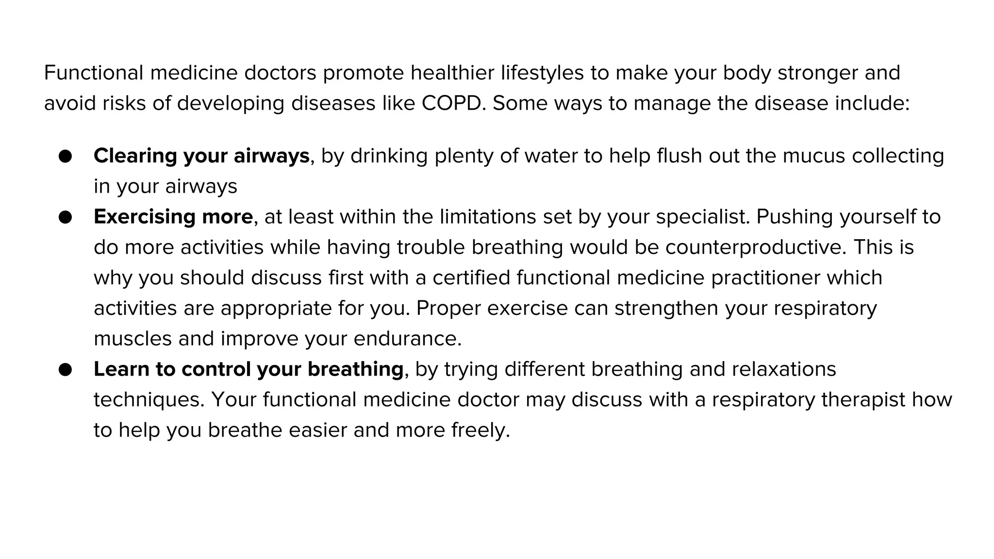 Functional medicine doctors promote healthier lifestyles to make your body stronger and
avoid risks of developing diseases like COPD. Some ways to manage the disease include:
● Clearing your airways, by drinking plenty of water to help flush out the mucus collecting
in your airways
● Exercising more, at least within the limitations set by your specialist. Pushing yourself to
do more activities while having trouble breathing would be counterproductive. This is
why you should discuss first with a certified functional medicine practitioner which
activities are appropriate for you. Proper exercise can strengthen your respiratory
muscles and improve your endurance.
● Learn to control your breathing, by trying different breathing and relaxations
techniques. Your functional medicine doctor may discuss with a respiratory therapist how
to help you breathe easier and more freely.
 