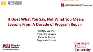 It Does What You Say, Not What You Mean:
Lessons From A Decade of Program Repair
Westley Weimer
ThanhVu Nguyen
Claire Le Goues
Stephanie Forrest
 