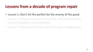 Lessons from a decade of program repair
• Lesson 1: Don’t let the perfect be the enemy of the good.
• Lesson 2: Shared met...