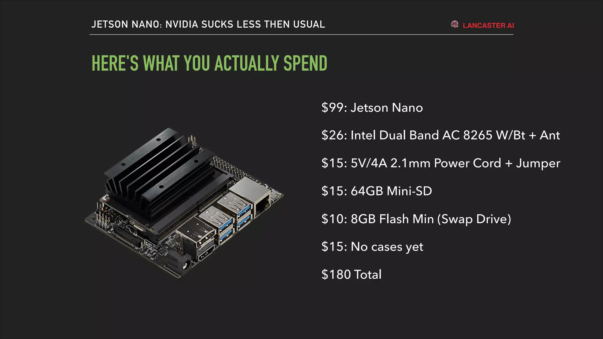 LANCASTER AIJETSON NANO: NVIDIA SUCKS LESS THEN USUAL
HERE'S WHAT YOU ACTUALLY SPEND
$99: Jetson Nano
$26: Intel Dual Band AC 8265 W/Bt + Ant
$15: 5V/4A 2.1mm Power Cord + Jumper
$15: 64GB Mini-SD
$10: 8GB Flash Min (Swap Drive)
$15: No cases yet
$180 Total
 
