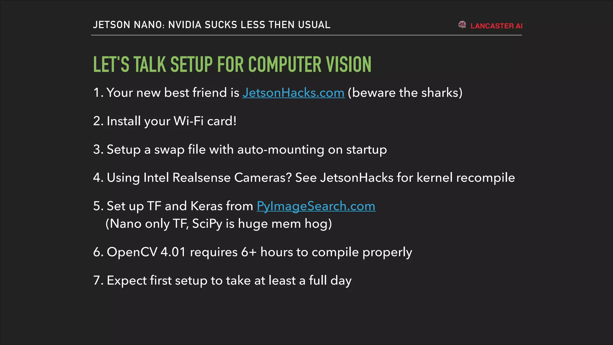 LANCASTER AIJETSON NANO: NVIDIA SUCKS LESS THEN USUAL
LET'S TALK SETUP FOR COMPUTER VISION
1. Your new best friend is JetsonHacks.com (beware the sharks)
2. Install your Wi-Fi card!
3. Setup a swap ﬁle with auto-mounting on startup
4. Using Intel Realsense Cameras? See JetsonHacks for kernel recompile
5. Set up TF and Keras from PyImageSearch.com  
(Nano only TF, SciPy is huge mem hog)
6. OpenCV 4.01 requires 6+ hours to compile properly
7. Expect ﬁrst setup to take at least a full day
 