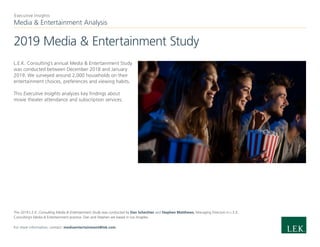 Media & Entertainment Analysis
Executive Insights
2019 Media & Entertainment Study
L.E.K. Consulting’s annual Media & Entertainment Study
was conducted between December 2018 and January
2019. We surveyed around 2,000 households on their
entertainment choices, preferences and viewing habits.
This Executive Insights analyzes key findings about
movie theater attendance and subscription services.
The 2019 L.E.K. Consulting Media & Entertainment Study was conducted by Dan Schechter and Stephen Matthews, Managing Directors in L.E.K.
Consulting’s Media & Entertainment practice. Dan and Stephen are based in Los Angeles.
For more information, contact: mediaentertainment@lek.com.
 