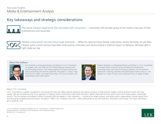 Media & Entertainment Analysis
Executive Insights
About L.E.K. Consulting
L.E.K. Consulting is a global management consulting firm that uses deep industry expertise and rigorous analysis to help business leaders achieve practical results with real
impact. We are uncompromising in our approach to helping clients consistently make better decisions, deliver improved business performance and create greater shareholder
returns. The firm advises and supports global companies that are leaders in their industries — including the largest private- and public-sector organizations, private equity firms,
and emerging entrepreneurial businesses. Founded in 1983, L.E.K. employs more than 1,400 professionals across the Americas, Asia-Pacific and Europe. For more information,
go to www.lek.com.
L.E.K. Consulting is a registered trademark of L.E.K. Consulting LLC. All other products and
brands mentioned in this document are properties of their respective owners.
© 2019 L.E.K. Consulting LLC
About the Authors
Dan Schechter is a Managing Director and Partner in L.E.K. Consulting’s
Los Angeles office and leads the firm’s Global Media & Entertainment
and Technology practices. Dan’s broad experience includes working with
leading technology and internet companies, the largest U.S. telcos, major
movie and TV studios, new advertising media, OTT service providers, and
organizations within other sectors.
Stephen Matthews is a Managing Director and Partner in L.E.K. Consulting’s
Los Angeles office and works across the Media & Entertainment,
Technology, Retail, and Consumer Products practices. He has extensive
experience in advising corporate and private equity clients in the U.S. and
globally on a range of issues, with a particular focus on digital strategy.
5
Key takeaways and strategic considerations
The movie theater experience still resonates with consumers — Consumers still consider going to the movies a key part of their
entertainment and social diet.
Theater subscription services show huge potential — While the optimal movie theater subscription service has likely not yet been
created, some current services have been embraced by consumers and demonstrated a material impact on behavior. Whoever gets it
right could win big.
 