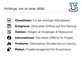 Anhänge, wie an einer eMail
Checklisten: Für die wichtigen Kleinigkeiten
Ereignisse: Ohne einen Einﬂuss auf Ihre Planung
Dateien: Hängen an Vorgängen & Ressourcen
Informationen: Das kleine CRM für Ihr Projekt
Probleme: Überwachen Sie alles bis zur Lösung
Risken: Projektmanagement für Erwachsene
 