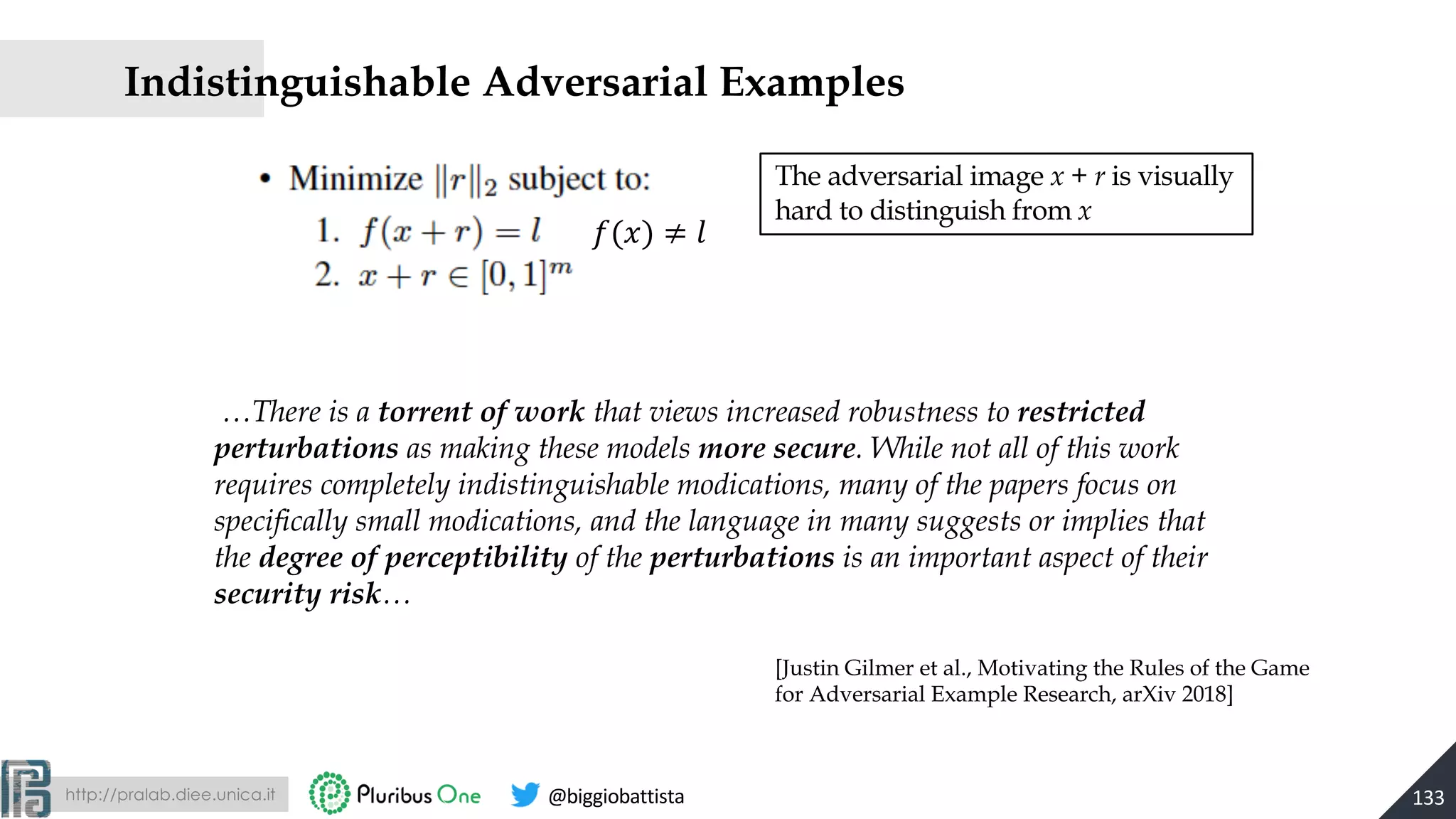 http://pralab.diee.unica.it @biggiobattista
!(#) ≠ &
The adversarial image x + r is visually
hard to distinguish from x
…There is a torrent of work that views increased robustness to restricted
perturbations as making these models more secure. While not all of this work
requires completely indistinguishable modications, many of the papers focus on
specifically small modications, and the language in many suggests or implies that
the degree of perceptibility of the perturbations is an important aspect of their
security risk…
Indistinguishable Adversarial Examples
133
[Justin Gilmer et al., Motivating the Rules of the Game
for Adversarial Example Research, arXiv 2018]
 