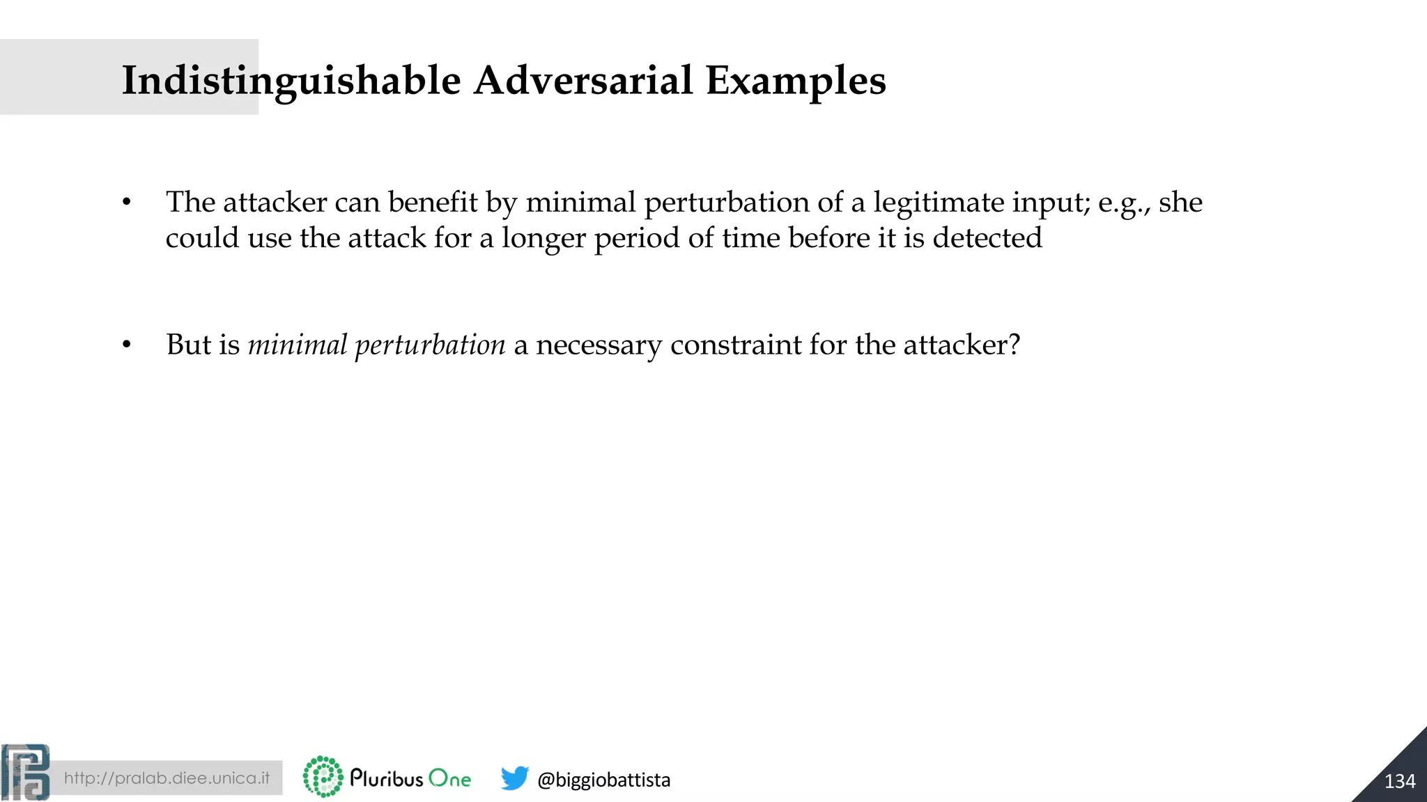 http://pralab.diee.unica.it @biggiobattista
• The attacker can benefit by minimal perturbation of a legitimate input; e.g., she
could use the attack for a longer period of time before it is detected
• But is minimal perturbation a necessary constraint for the attacker?
Indistinguishable Adversarial Examples
134
 