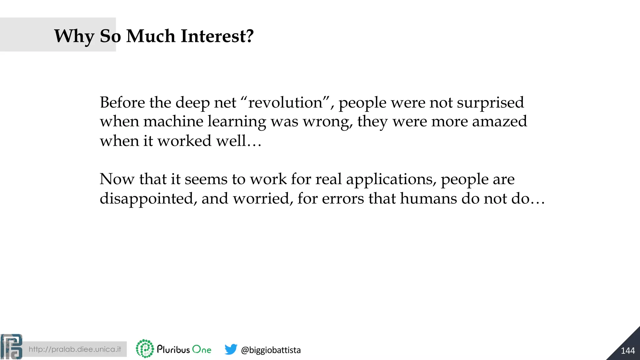 http://pralab.diee.unica.it @biggiobattista
Why So Much Interest?
144
Before the deep net “revolution”, people were not surprised
when machine learning was wrong, they were more amazed
when it worked well…
Now that it seems to work for real applications, people are
disappointed, and worried, for errors that humans do not do…
 