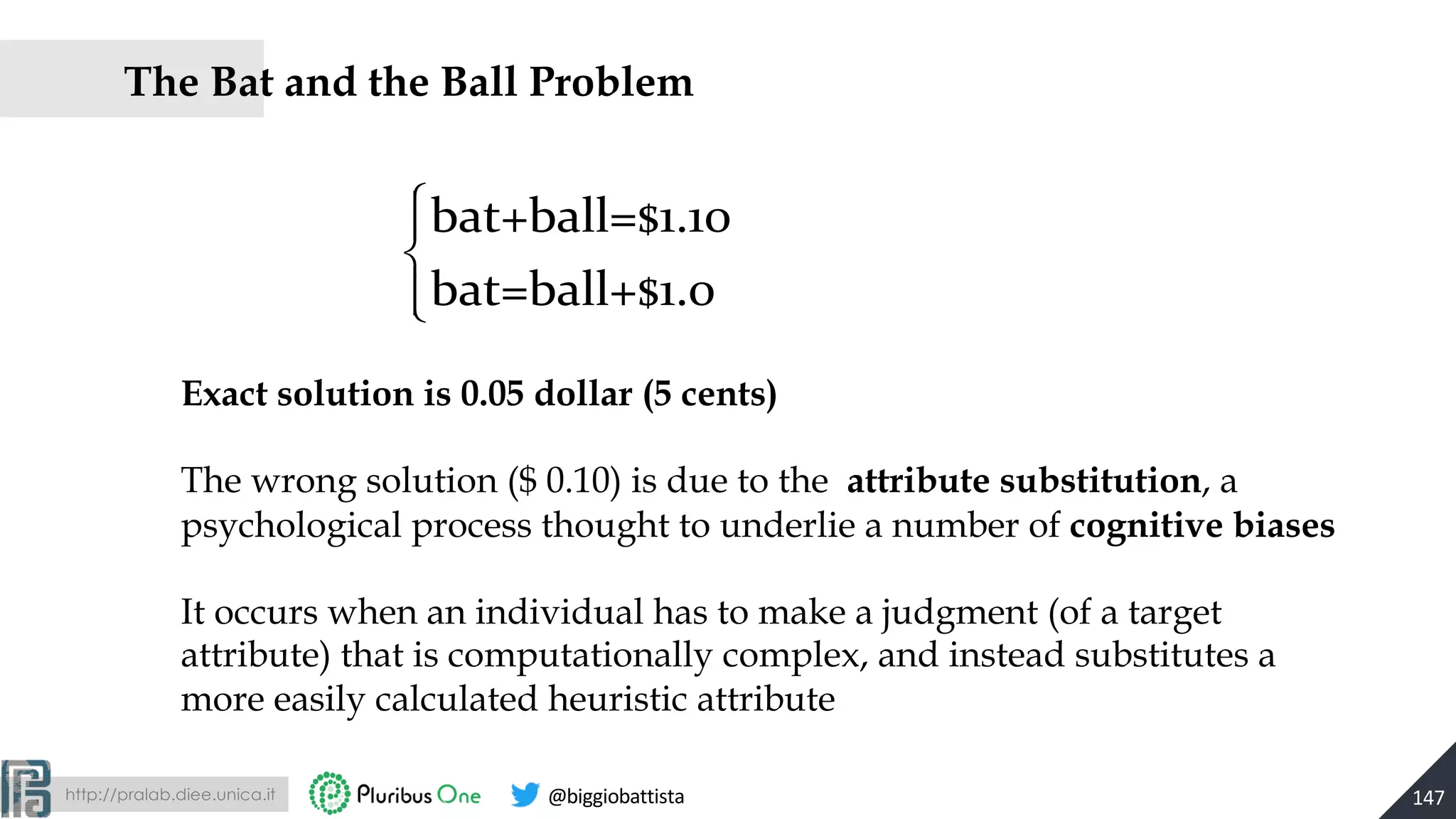 http://pralab.diee.unica.it @biggiobattista
The Bat and the Ball Problem
147
Exact solution is 0.05 dollar (5 cents)
The wrong solution ($ 0.10) is due to the attribute substitution, a
psychological process thought to underlie a number of cognitive biases
It occurs when an individual has to make a judgment (of a target
attribute) that is computationally complex, and instead substitutes a
more easily calculated heuristic attribute
bat+ball=$1.10
bat=ball+$1.0
⎧
⎨
⎪
⎩⎪
 