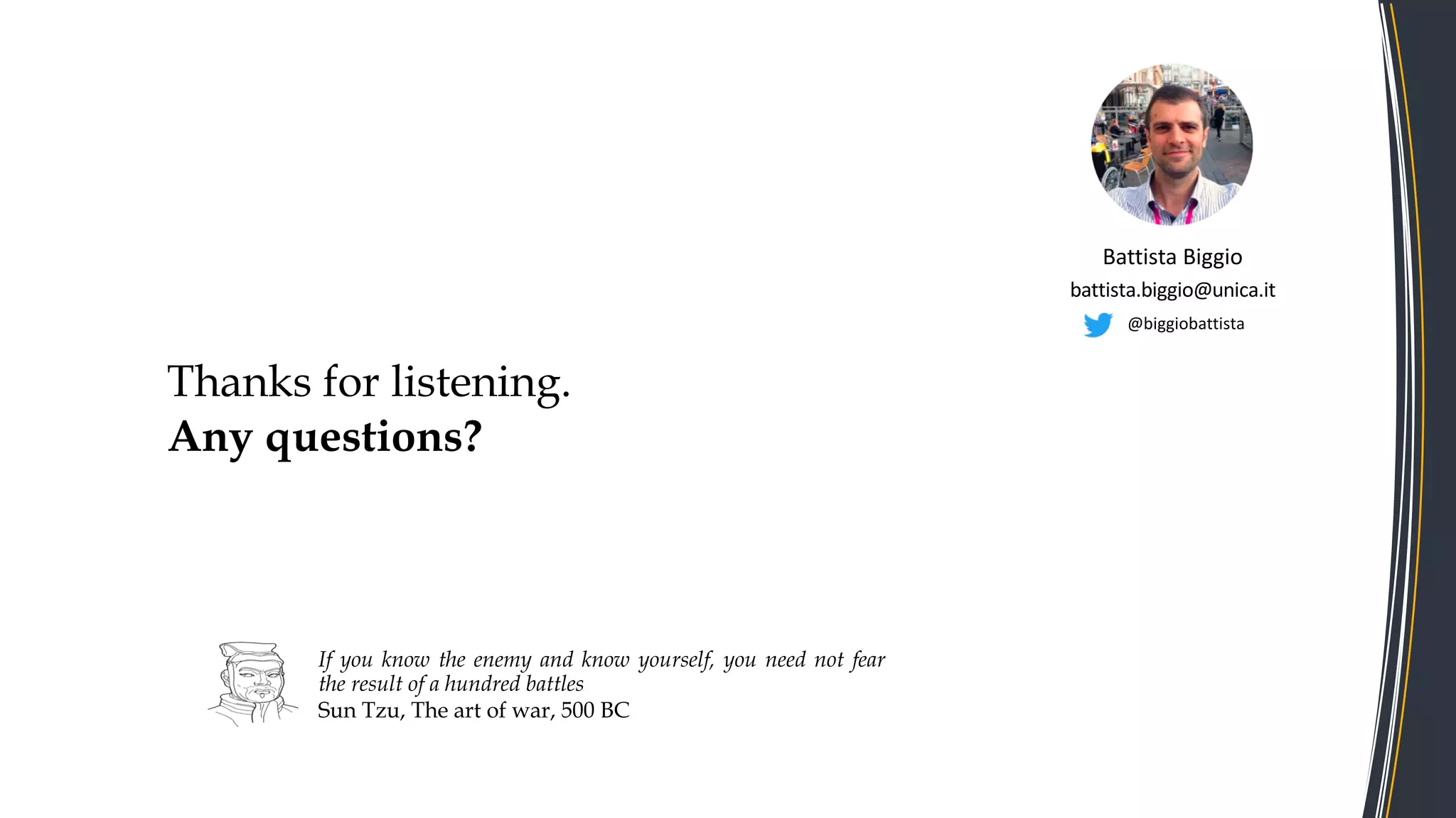Thanks for listening.
Any questions?
If you know the enemy and know yourself, you need not fear
the result of a hundred battles
Sun Tzu, The art of war, 500 BC
Battista Biggio
battista.biggio@unica.it
@biggiobattista
 