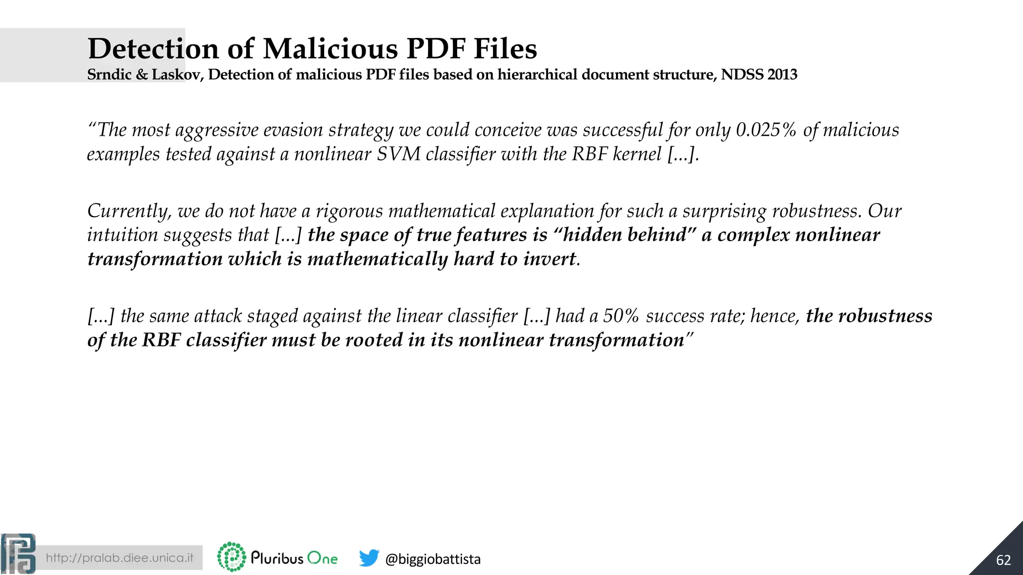 http://pralab.diee.unica.it @biggiobattista
Detection of Malicious PDF Files
Srndic & Laskov, Detection of malicious PDF files based on hierarchical document structure, NDSS 2013
“The most aggressive evasion strategy we could conceive was successful for only 0.025% of malicious
examples tested against a nonlinear SVM classifier with the RBF kernel [...].
Currently, we do not have a rigorous mathematical explanation for such a surprising robustness. Our
intuition suggests that [...] the space of true features is “hidden behind” a complex nonlinear
transformation which is mathematically hard to invert.
[...] the same attack staged against the linear classifier [...] had a 50% success rate; hence, the robustness
of the RBF classifier must be rooted in its nonlinear transformation”
62
 