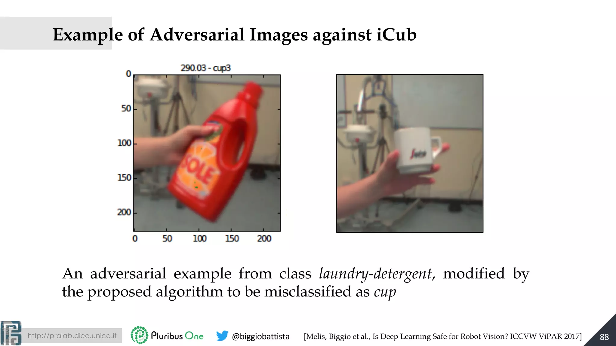 http://pralab.diee.unica.it @biggiobattista
Example of Adversarial Images against iCub
An adversarial example from class laundry-detergent, modified by
the proposed algorithm to be misclassified as cup
88[Melis, Biggio et al., Is Deep Learning Safe for Robot Vision? ICCVW ViPAR 2017]
 