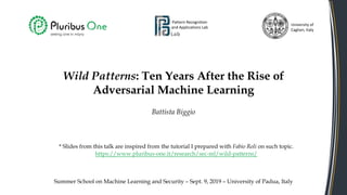 Wild Patterns: Ten Years After the Rise of
Adversarial Machine Learning
Battista Biggio
Pattern Recognition
and Applications Lab
University of
Cagliari, Italy
Summer School on Machine Learning and Security – Sept. 9, 2019 – University of Padua, Italy
* Slides from this talk are inspired from the tutorial I prepared with Fabio Roli on such topic.
https://www.pluribus-one.it/research/sec-ml/wild-patterns/
 