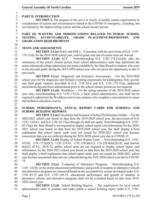 General Assembly Of North Carolina Session 2019
Page 2 2019-MVz-175 [v.29]
1
PART II. INTRODUCTION2
SECTION 2. The purpose of this act is to clarify or modify certain requirements in3
consideration of actions and circumstances related to the COVID-19 emergency, including, but4
not limited to, the federal testing waiver and the school closure period.5
6
PART III. WAIVERS AND MODIFICATIONS RELATED TO PUBLIC SCHOOL7
TESTING, ACCOUNTABILITY, GRADE PLACEMENT/PROMOTION, AND8
GRADUATION REQUIREMENTS9
10
TESTS AND ASSESSMENTS11
SECTION 3.1.(a) EOGs and EOCs. - Consistent with the provisions of G.S. 115C-12
174.11(d), for the 2019-2020 school year, end-of-grade and end-of-course tests are waived.13
SECTION 3.1.(b) ACT. – Notwithstanding G.S. 115C-174.11(c)(4), after the14
conclusion of the school closure period, local school administrative units may administer the15
norm-referenced college admissions test made available by the State Board to students who were16
in the eleventh grade during the 2019-2020 school year who not given the opportunity to take it17
previously.18
SECTION 3.1.(c) Diagnostic and Formative Assessments. – For the 2019-202019
school year, for the diagnostic and formative reading assessments for kindergarten, first, second,20
and third grade students described in G.S. 115C-83.6 and G.S. 115C-174.11(a), additional21
assessments beyond those administered prior to the school closure period are not required.22
SECTION 3.1.(d) WorkKeys. - For the spring semester of the 2019-2020 school23
year only, notwithstanding G.S. 115C-174.25, a local school administrative unit shall not be24
required to administer the WorkKeys tests to any students who complete a concentration in career25
and technical education courses.26
27
SCHOOL PERFORMANCE, ANNUAL REPORT CARDS FOR SCHOOLS, AND28
SCHOOL BUILDING REPORTS29
SECTION 3.2.(a) Calculation and Issuance of School Performance Grades. – For the30
2020-2021 school year based on data from the 2019-2020 school year, the provisions of G.S.31
115C-12(9)c1. and G.S.115C-83.15(a) through (f) shall not apply. Notwithstanding G.S. 115C-32
83.15(g), the State Board is not required to display school report card information for the 2020-33
2021 school year based on data from the 2019-2020 school year, but shall display a brief34
explanation that school report cards were not issued for 2020-2021 school year because35
assessment data was not collected during the 2019-2020 school year due to COVID-19.36
SECTION 3.2.(b) Display of School Report Cards. – Notwithstanding G.S. 115C-37
47(58), 115C-75.8(d)(7), 115C-218.65, 115C-238.66(11), 116-239.8(b)(2)(14), and Section38
6(d)(2) of S.L. 2018-32, public school units are not required to display school report card39
information for the 2020-2021 school year based on data from the 2019-2020 school year, but40
shall display a brief explanation that school report cards were not issued for 2020-2021 school41
year because assessment data was not collected during the 2019-2020 school year due to COVID-42
19.43
SECTION 3.2.(c) Evaluation of Alternative Programs. – Notwithstanding G.S.44
115C-12(24), to the extent educational performance and growth of students in alternative schools45
and alternative programs are measured based on the accountability system developed under G.S.46
115C-83.15 and G.S. 115C-105.35, educational performance and growth of students in47
alternative schools and alternative programs shall not be evaluated based on data from 2019-48
2020 school year.49
SECTION 3.2.(d) School Building Reports. – The requirement for local school50
administrative units to produce and make public a school building report under G.S. 115C-51
 