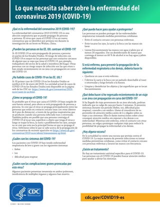 CS 314937-I MLS 315740 03/20/2020
cdc.gov/COVID19-es
Lo que necesita saber sobre la enfermedad del
coronavirus 2019 (COVID-19)
¿Qué es la enfermedad del coronavirus 2019 (COVID-19)?
La enfermedad del coronavirus 2019 (COVID-19) es una
afección respiratoria que se puede propagar de persona
a persona. El virus que causa el COVID-19 es un nuevo
coronavirus que se identificó por primera vez durante la
investigación de un brote en Wuhan, China.
¿Pueden las personas en los EE. UU. contraer el COVID-19?
Sí. El COVID-19 se está propagando de persona a persona
en partes de los Estados Unidos. El riesgo de infección con
COVID-19 es mayor en las personas que son contactos cercanos
de alguien que se sepa que tiene el COVID-19, por ejemplo,
trabajadores del sector de la salud o miembros del hogar. Otras
personas con un riesgo mayor de infección son las que viven o
han estado recientemente en un área con propagación en curso
del COVID-19.
¿Ha habido casos de COVID-19 en los EE. UU.?
Sí. El primer caso de COVID-19 en los Estados Unidos se
notificó el 21 de enero del 2020. La cantidad actual de casos de
COVID-19 en los Estados Unidos está disponible en la página
web de los CDC en https://www.cdc.gov/coronavirus/2019-
ncov/cases-in-us.html.
¿Cómo se propaga el COVID-19?
Es probable que el virus que causa el COVID-19 haya surgido de
una fuente animal, pero ahora se está propagando de persona a
persona. Se cree que el virus se propaga principalmente entre las
personas que están en contacto cercano unas con otras (dentro
de 6 pies de distancia), a través de las gotitas respiratorias que
se producen cuando una persona infectada tose o estornuda.
También podría ser posible que una persona contraiga el
COVID-19 al tocar una superficie u objeto que tenga el virus y
luego se toque la boca, la nariz o posiblemente los ojos, aunque
no se cree que esta sea la principal forma en que se propaga el
virus. Infórmese sobre lo que se sabe acerca de la propagación de
los coronavirus de reciente aparición en https://www.cdc.gov/
coronavirus/2019-ncov/about/transmission-sp.html.
¿Cuáles son los síntomas del COVID-19?
Los pacientes con COVID-19 han tenido enfermedad
respiratoria de leve a grave con los siguientes síntomas:
•	 fiebre
•	 tos
•	 dificultad para respirar
¿Cuáles son las complicaciones graves provocadas por
este virus?
Algunos pacientes presentan neumonía en ambos pulmones,
insuficiencia de múltiples órganos y algunos han muerto.
¿Qué puedo hacer para ayudar a protegerme?
Las personas se pueden proteger de las enfermedades
respiratorias tomando medidas preventivas cotidianas.  
•	 Evite el contacto cercano con personas enfermas.
•	 Evite tocarse los ojos, la nariz y la boca con las manos sin
lavar.
•	 Lávese frecuentemente las manos con agua y jabón por al
menos 20 segundos. Use un desinfectante de manos que
contenga al menos un 60 % de alcohol si no hay agua y jabón
disponibles.
Si está enfermo, para prevenir la propagación de la
enfermedad respiratoria a los demás, debería hacer lo
siguiente:
•	 Quedarse en casa si está enfermo.
•	 Cubrirse la nariz y la boca con un pañuelo desechable al toser
o estornudar y luego botarlo a la basura.
•	 Limpiar y desinfectar los objetos y las superficies que se tocan
frecuentemente.
¿Qué debo hacer si he regresado recientemente de un viaje
a un área con propagación en curso del COVID-19?
Si ha llegado de viaje proveniente de un área afectada, podrían
indicarle que no salga de casa por hasta 2 semanas. Si presenta
síntomas durante ese periodo (fiebre, tos, dificultad para
respirar), consulte a un médico. Llame al consultorio de su
proveedor de atención médica antes de ir y dígales sobre su
viaje y sus síntomas. Ellos le darán instrucciones sobre cómo
conseguir atención médica sin exponer a los demás a su
enfermedad. Mientras esté enfermo, evite el contacto con otras
personas, no salga y postergue cualquier viaje para reducir la
posibilidad de propagar la enfermedad a los demás.
¿Hay alguna vacuna?
En la actualidad no existe una vacuna que proteja contra el
COVID-19. La mejor manera de prevenir infecciones es tomar
medidas preventivas cotidianas, como evitar el contacto cercano
con personas enfermas y lavarse las manos con frecuencia.
¿Existe un tratamiento?
No hay un tratamiento antiviral específico para el COVID-19.
Las personas con el COVID-19 pueden buscar atención médica
para ayudar a aliviar los síntomas.
 