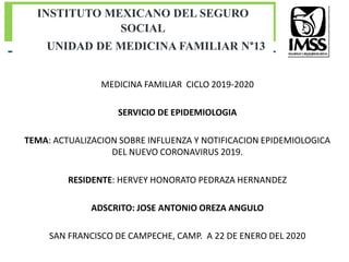 MEDICINA FAMILIAR CICLO 2019-2020
SERVICIO DE EPIDEMIOLOGIA
TEMA: ACTUALIZACION SOBRE INFLUENZA Y NOTIFICACION EPIDEMIOLOGICA
DEL NUEVO CORONAVIRUS 2019.
RESIDENTE: HERVEY HONORATO PEDRAZA HERNANDEZ
ADSCRITO: JOSE ANTONIO OREZA ANGULO
SAN FRANCISCO DE CAMPECHE, CAMP. A 22 DE ENERO DEL 2020
INSTITUTO MEXICANO DEL SEGURO
SOCIAL
UNIDAD DE MEDICINA FAMILIAR N°13
 