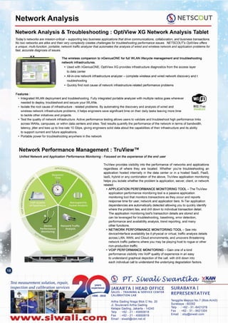 Tenggilis Mejoyo NO.7(BlokAII43)
Surabaya - 60292
Telp : +62 - 31 -8421278
Fax: +62 - 31 - 8421304
Email: sby@slwali.com
Artha Gading Nlaga Blok C No. 20
JI. BoulevardArtha Gading
Kelapa Gading, Jakarta - 14240
Telp : +62 - 21 - 45850618
Fax: +62 - 21 - 45850619
Email: siwali@cbn.net.id
SURABAYA I
REPRESENTATIVE
JAKARTA I HEAD OFFICE
SALES - TRAINING &. SERVICE CENTER
CALIBRATION LAB
TruView provides visibility into the performance of networks and applications
regardless of where they are located. Whether you're troubleshooting an
application hosted internally in the data center or in a hosted SaaS, PaaS,
laaS, hybrid or any combination of the above, TruView application monitoring
helps you isolate whether the problem is application, server, client, or network
related.
• APPLICATION PERFORMANCE MONITORING TOOL - The TruView
application performance monitoring tool is a passive application
monitoring tool that monitors transactions as they occur and reports
response time for user, network and application tiers. N-Tier application
dependencies are automatically detected allowing you to quickly identify
where the problem lies, and drill down to individual transaction detail.
The application monitOringtool's transaction details are stored and
can be leveraged for troubleshooting, baselining, error detection,
performance and availability analysis, trend reporting, and many
other functions.
• NETWORK PERFORMANCE MONITORING TOOL - See into
device/interface availability be it physical or virtual, traffic analysis details
across LAN, WAN, and Cloud environments, and uncovers threatening
network traffic patterns where you may be playing host to rogue or other
non-production traffic.
• VOIP PERFORMANCE MONITORING - Gain one of a kind
performance visibility into VolP quality of experience in an easy
to understand graphical depiction of the call, with drill down into
each individual call to understand the underlying degradation factors.
Nww.slwall.com
Test measurement solution, repair,
inspection and calibration services
Unified Network and Application Performance Monitoring - Focused on the experience of the end user
Network Performance Management: TruView™
802.110c
ENABLED
Features:
• Integrated WLAN deployment and troubleshooting. Fully integrated portable analyzer with multiple radios goes wherever
needed to deploy, troubleshoot and secure your WLANs.
• Isolate the root cause of infrastructure - related problems. By automating the discovery and analysis of wired and
wireless network infrastructure problems, it helps engineers save significant time on their daily tasks leaving more time
to tackle other initiatives and projects.
• Test the quality of network infrastructure. Active performance testing allows users to validate and troubleshoot high performance links
across WANs, campuses, or within data centers and sites. Test results quantify the performance of the network in terms of bandwidth,
latency, jitter and loss up to line-rate 10 Gbps, giving engineers solid data about the capabilities of their infrastructure and its ability
to support current and future applications.
• Portable power for troubleshooting anywhere in the network
The wireless companion to nGeniusONE for full WLAN lifecycle management and troubleshooting
network infrastructures.
• Used with nGeniusONE, OptiView XG provides infrastructure diagnostics from the access layer
to data center
• All-in-one network infrastructure analyzer - complete wireless and wired network discovery and t
roubleshooting
• Quickly find root cause of network infrastructure-related performance problems
Todar's networks are mission-critical- supporting key business applications that drive communications, collaboration, and business transactions.
No two networks are alike and their very complexity creates challenges for troubleshooting performance issues. NETSCOUT's OptiViewoffers
a unique, multi-function, portable, network traffic analyzer that automates the analysis of wired and wireless network and application problems for
fast, accurate diagnosis of issues.
Network Analysis & Troubleshooting . OptiView XG Network Analysis Tablet
<$:) NETSCOUT
.r""""",
Network Analysis
 