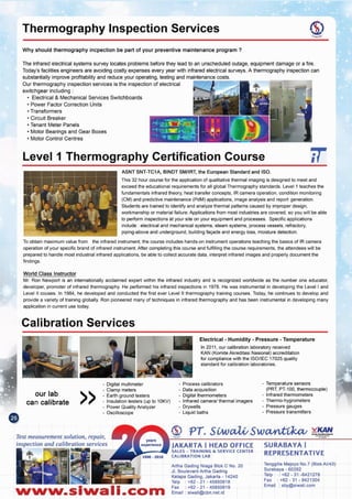 Tenggilis Mejoyo NO.7(BlokAI/43)
Surabaya - 60292
Telp : +62 - 31 -8421278
Fax: +62 - 31 - 8421304
Email: sby@slwali.com
SURABAYA I
REPRESENTATIVE
Artha Gading Nlaga Blok C No. 20
JI. BoulevardArtha Gading
Kelapa Gading, Jakarta - 14240
Telp : +62 - 21 - 45850618
Fax: +62 - 21 - 45850619
Email: siwali@cbn.net.idNww.slwall.com
JAKARTA I HEAD OFFICE
SALES - TRAINING &. SERVICE CENTER
CALIBRATION LAB
Test measurement solution, repair,
inspection and calibration services
- Temperature sensors
(PRT, PT-1~O, thermocouple)
- Infrared thermometers
- Thermo-hygrometers
- Pressure gauges
- Pressure transmitters
- Process calibrators
- Data acquisition
- Digital thermometers
- Infrared cameralthermal imagers
- Drywells
- Liquid baths
- Digital multimeter
- Clamp meters
- Earth ground testers
- Insulation testers (up to 10KV)
- Power Quality Analyzer
- Oscilloscope
»our lab
can calibrate
Electrical - Humidity - Pressure - Temperature
In 2011, our calibration laboratory received
KAN (Komite Akreditasi Nasional) accreditation
for compliance with the ISOIIEC 17025 quality
standard for calibration laboratories.
Calibration Services
World Class Instructor
Mr. Ron Newport is an internationally acclaimed expert within the infrared industry and is recognized worldwide as the number one educator,
developer, promoter of infrared thermography. He performed his infrared inspections in 1978. He was instrumental in developing the Level I and
Level II couses. In 1984, he developed and conducted the first ever Level II thermography training courses. Today, he continues to develop and
provide a variety of training globally. Ron pioneered many of techniques in infrared thermography and has been instrumental in developing many
application in current use today.
ASNT SNT-TC1A, BINDT SMlIRT, the European Standard and ISO.
This 32 hour course for the application of qualitative thermal imaging is designed to meet and
exceed the educational requirements for all global Thermography standards. Level 1 teaches the
fundamentals infrared theory, heat transfer concepts, IR camera operation, condition monitoring
(CM) and predictive maintenance (PdM) applications, image analysis and report generation.
Students are trained to identify and analyze thermal patterns caused by improper design,
workmanship or material failure. Applications from most industries are covered, so you will be able
to perform inspections at your site on your equipment and processes. Specific applications
include: electrical and mechanical systems, steam systems, process vessels, refractory,
piping-above and underground, building facade and energy loss, moisture detection.
To obtain maximum value from the infrared instrument, the course includes hands-on instrument operations teaching the basics of IR camera
operation of your specific brand of infrared instrument. After completing this course and fulfilling the course requirements, the attendees will be
prepared to handle most industrial infrared applications, be able to collect accurate data, interpret infrared images and property document the
findings.
Level 1 Thermography Certification Course
The infraredelectricalsystemssurvey locatesproblemsbefore they leadto an unscheduledoutage,equipmentdamage or a fire.
Today'sfacilitiesengineersare avoidingcostly expensesevery year with infraredelectricalsurveys.A thermographyinspectioncan
substantiallyimproveprofitabilityand reduceyour operating,testingand maintenancecosts.
Our thermography inspection services is the inspection of electrical
switchgear including:
• Electrical & Mechanical Services Switchboards
• Power Factor Correction Units
• Transformers
• Circuit Breaker
• Tenant Meter Panels
• Motor Bearings and Gear Boxes
• Motor Control Centres
Why should thermography incpection be part of your preventive maintenance program?
Thermography Inspection Services
 