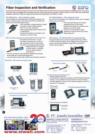 Tenggilis Mejoyo NO.7 (BlokAII43)
Surabaya - 60292
Telp : +62 - 31 -8421278
Fax: +62 - 31 - 8421304
Email: sby@slwali.com
Artha Gading Nlaga Blok C No. 20
JI. BoulevardArtha Gading
Kelapa Gading, Jakarta - 14240
Telp : +62 - 21 - 45850618
Fax: +62 - 21 - 45850619
Email: siwali@cbn.net.id
SURABAYA I
REPRESENTATIVE
JAKARTA I HEAD OFFICE
SALES - TRAINING &. SERVICE CENTER
CALIBRATION LAB
Ethernet handheld
up to 10G
ElherCHK Kits
Protocol testing and validation
FTB·730CPPM350D
,J_.....<
-
.....
I .
FTTH/PON optimized OTDRs
PON-aware™
power meter
Passive Optical LAN (POL)
Also called OLAN or fiber-to-the-desktop, this GPON-based technology
creates a very cost-effective local area network (LAN) with virtually
unlimited capabilities. Test your POL networks equipped with EXFO's
renowned FTTH expertise.
LFD-300B I TG·300B
FL5-240Fl5-140
Live Fiber DetectorVisual Fault Locators
MPO testing - TK-SWITCH MPO for singlemode fiber
Go beyond insertion loss and fully characterize each fiber of MPO-
or MTP-connectorized cables with an intelligent and automated test
process. Get accurate reflectance measurement, essential for
100G+ network migration.
FIP-400B Wireless - Fiber inspection probe
No wires. No heavy platform. No cumbersome power pack or adaptors.
Bring it with you anywhere!
• 100% automated features and analysis
capabilities (same as USB model)
• Pass/fail LED indicator for immediate visual
diagnosis of connector health
• Feature-rich ConnectorMax2 mobile
application for AndroidTM and iOS devices
AII-<laybattery life
Nww.slwall.com
Test measurement solution, repair,
inspection and calibration services
FlS-600 light source ana
SPSB·EF launch mode conditiOner
Encircled Flux (EF) solutions
ns-eeo I FPM-600
Series
FlS-300 I FPM-300
Series
FiberSasisx50 kits
(ElS-50 I EPM·50)
power checker
Handhelds - light sources and power meters
MPO connector inspection tip (Compatible with MF-ready FIP)
• Automated and fumble-free: Just pull
the trigger to inspect single- or dual-row
fiber connectors (12124 or 16/32) without
the hassle of manipulating scanning knobs
• Right the first time: No repeats,
no fibers missed, no confusion.
View and validate all fibers
on the first try
• Find dirty connectors-fast: specifically designed for accessing
dense panels and minimizing inspection time
• Just one probe to inspect both multifiber and single-fiber connectors
diagnosis of connector health
These intelligent and automated probes simplify fiber inspection into
a faster, one-step process. They deliver accurate and consistent test
results and prevent false-positive results.
• 100%automated, one-step inspection process
• On-board connector endface analysis
(IEC, IPC or custom standards)
• Optimal digital image quality with three levels
of magnification
• Pass/fail LED indicator for immediate visual
FIP-400B Series - Fiber inspection probes
It's a fact: dirty or damaged fiber connectors are one of the most common causes of network failures. EXFO offers fully automated
inspection solutions to help you apply best practices and keep faulty connectors in check.
~ tXI=VFiber Inspection and Verification
 