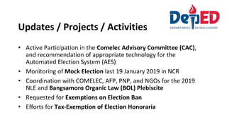 Updates / Projects / Activities
• Active Participation in the Comelec Advisory Committee (CAC),
and recommendation of appropriate technology for the
Automated Election System (AES)
• Monitoring of Mock Election last 19 January 2019 in NCR
• Coordination with COMELEC, AFP, PNP, and NGOs for the 2019
NLE and Bangsamoro Organic Law (BOL) Plebiscite
• Requested for Exemptions on Election Ban
• Efforts for Tax-Exemption of Election Honoraria
 