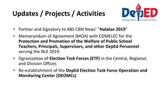 Updates / Projects / Activities
• Partner and Signatory to ABS CBN News’ “Halalan 2019”
• Memorandum of Agreement (MOA) with COMELEC for the
Protection and Promotion of the Welfare of Public School
Teachers, Principals, Supervisors, and other DepEd Personnel
serving the NLE 2019.
• Ogranization of Election Task Forces (ETF) in the Central, Regional,
and Division Offices
• Re-establishment of the DepEd Election Task Force Operation and
Monitoring Center (DEOMCs)
 