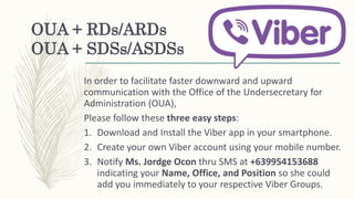 OUA + RDs/ARDs
OUA + SDSs/ASDSs
In order to facilitate faster downward and upward
communication with the Office of the Undersecretary for
Administration (OUA),
Please follow these three easy steps:
1. Download and Install the Viber app in your smartphone.
2. Create your own Viber account using your mobile number.
3. Notify Ms. Jordge Ocon thru SMS at +639954153688
indicating your Name, Office, and Position so she could
add you immediately to your respective Viber Groups.
 