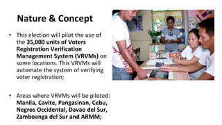 Nature & Concept
• This election will pilot the use of
the 35,000 units of Voters
Registration Verification
Management System (VRVMs) on
some locations. This VRVMs will
automate the system of verifying
voter registration;
• Areas where VRVMs will be piloted:
Manila, Cavite, Pangasinan, Cebu,
Negros Occidental, Davao del Sur,
Zamboanga del Sur and ARMM;
 