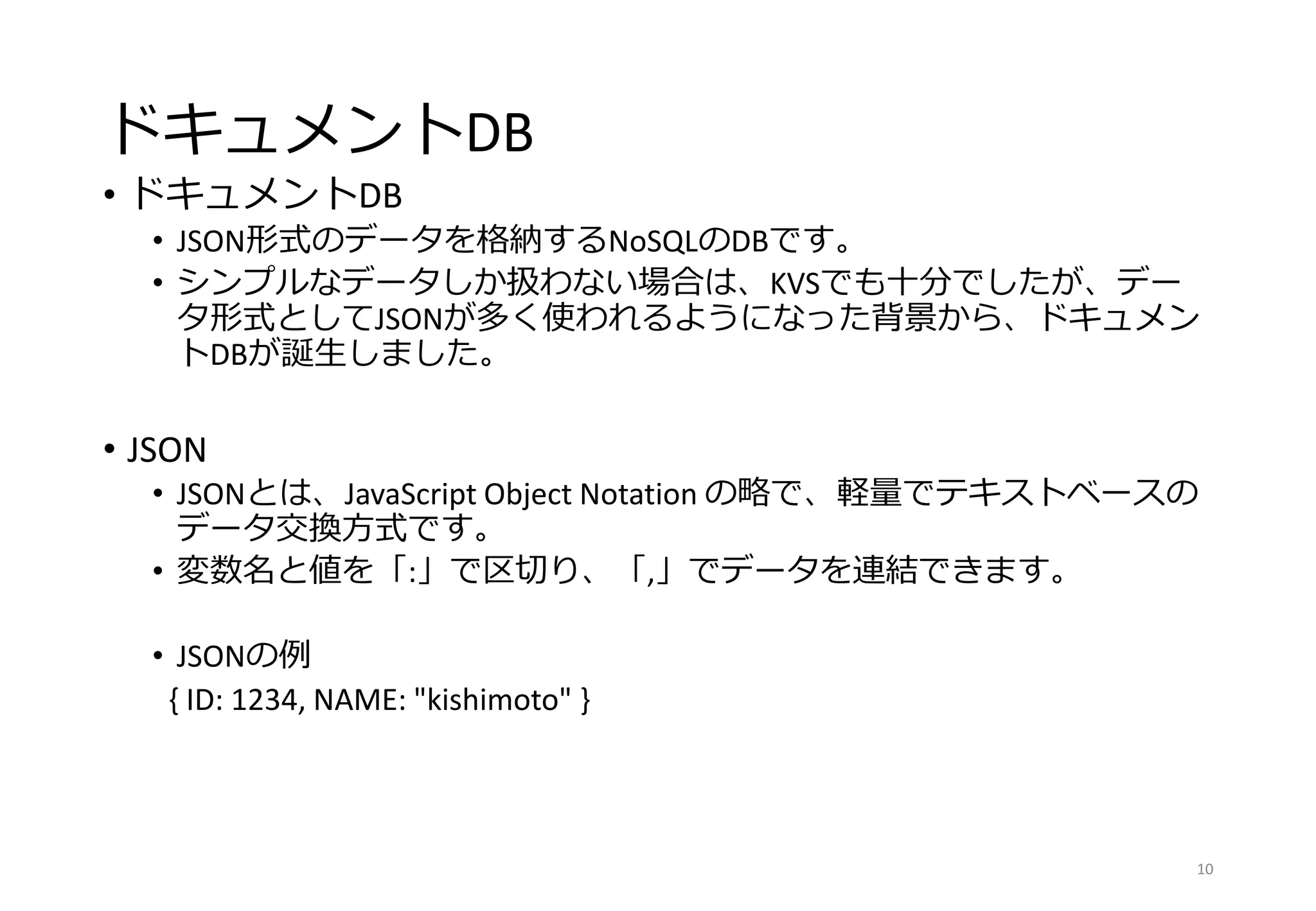 ドキュメントDB
• ドキュメントDB
• JSON形式のデータを格納するNoSQLのDBです。
• シンプルなデータしか扱わない場合は、KVSでも十分でしたが、デー
タ形式としてJSONが多く使われるようになった背景から、ドキュメン
トDBが誕生しました。
• JSON
• JSONとは、JavaScript Object Notation の略で、軽量でテキストベースの
データ交換方式です。
• 変数名と値を「:」で区切り、「,」でデータを連結できます。
• JSONの例
{ ID: 1234, NAME: "kishimoto" }
10
 