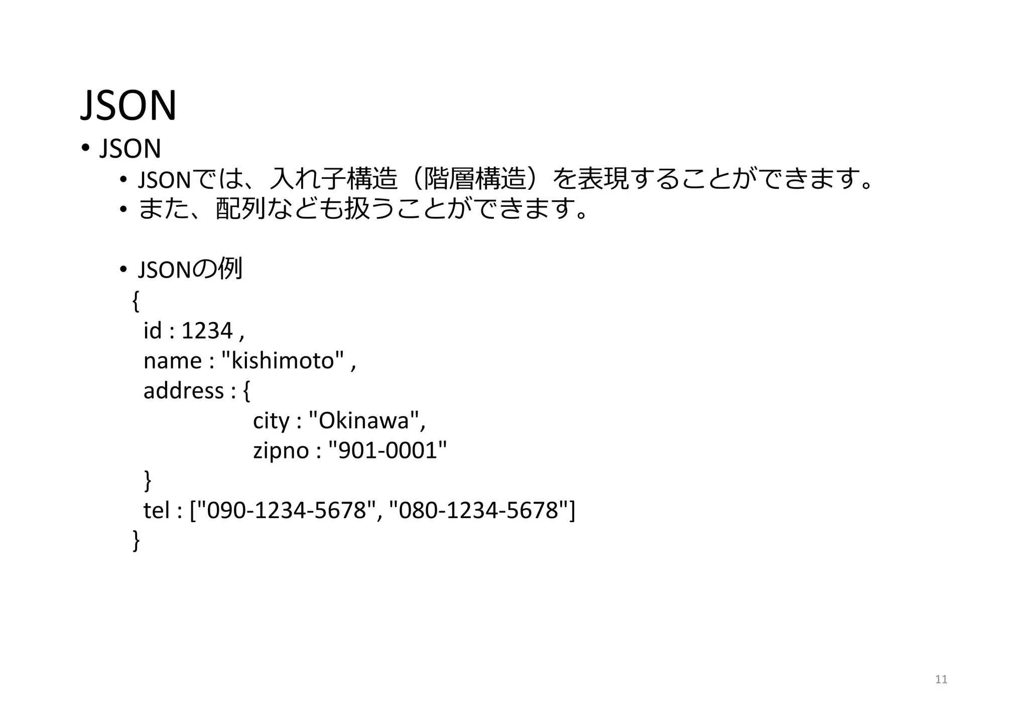 JSON
• JSON
• JSONでは、入れ子構造（階層構造）を表現することができます。
• また、配列なども扱うことができます。
• JSONの例
{
id : 1234 ,
name : "kishimoto" ,
address : {
city : "Okinawa",
zipno : "901-0001"
}
tel : ["090-1234-5678", "080-1234-5678"]
}
11
 