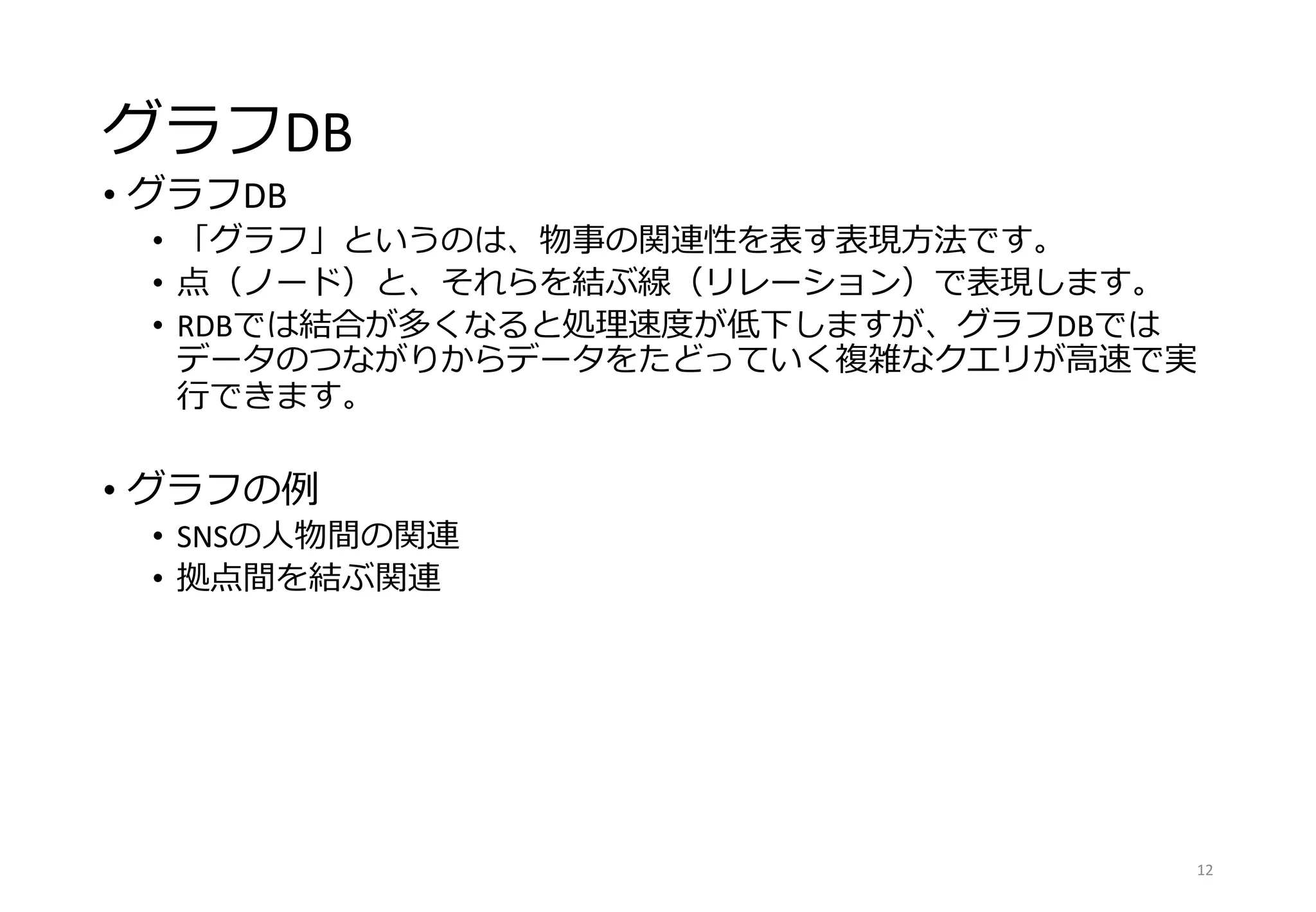 グラフDB
• グラフDB
• 「グラフ」というのは、物事の関連性を表す表現方法です。
• 点（ノード）と、それらを結ぶ線（リレーション）で表現します。
• RDBでは結合が多くなると処理速度が低下しますが、グラフDBでは
データのつながりからデータをたどっていく複雑なクエリが高速で実
行できます。
• グラフの例
• SNSの人物間の関連
• 拠点間を結ぶ関連
12
 