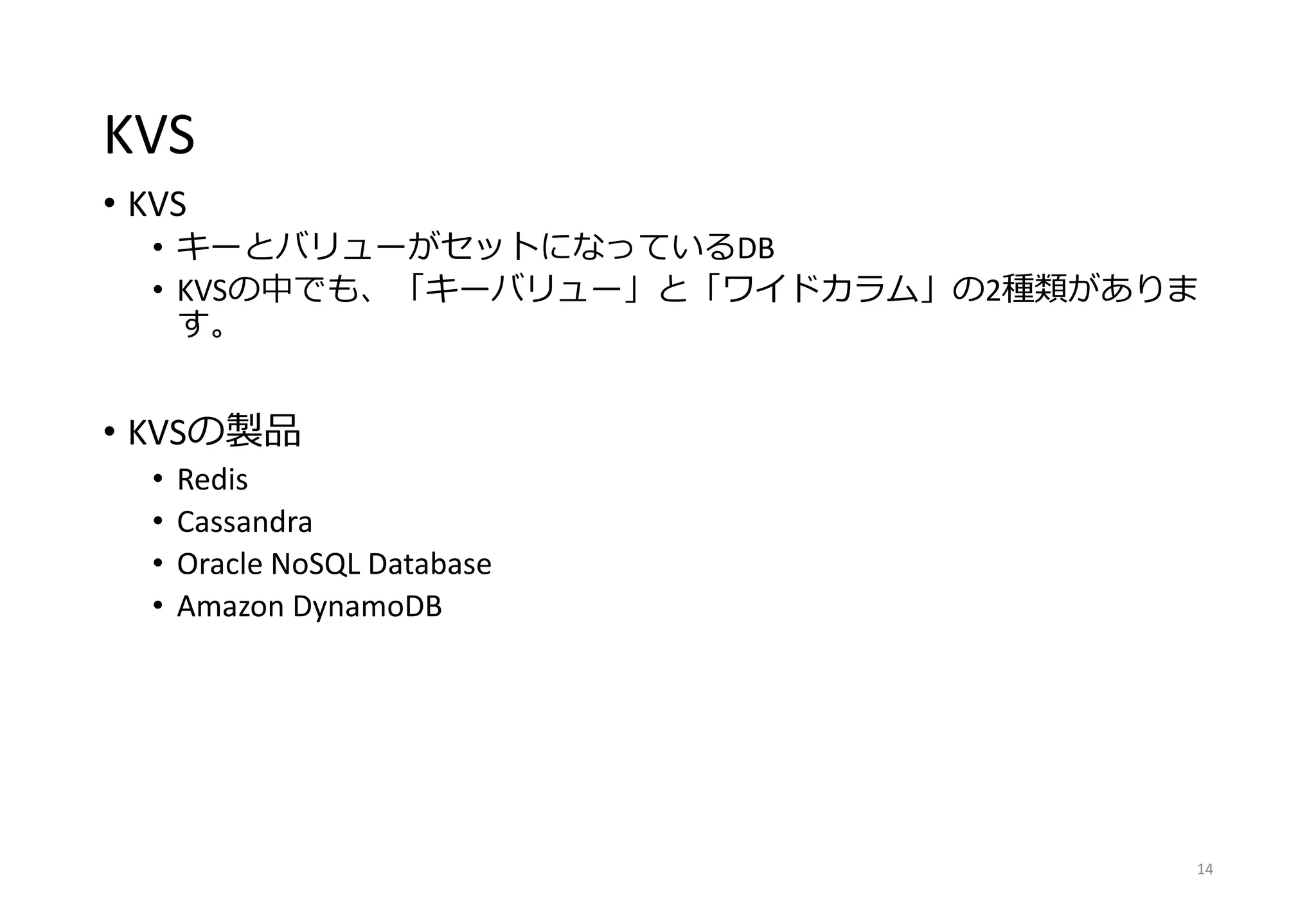KVS
• KVS
• キーとバリューがセットになっているDB
• KVSの中でも、「キーバリュー」と「ワイドカラム」の2種類がありま
す。
• KVSの製品
• Redis
• Cassandra
• Oracle NoSQL Database
• Amazon DynamoDB
14
 