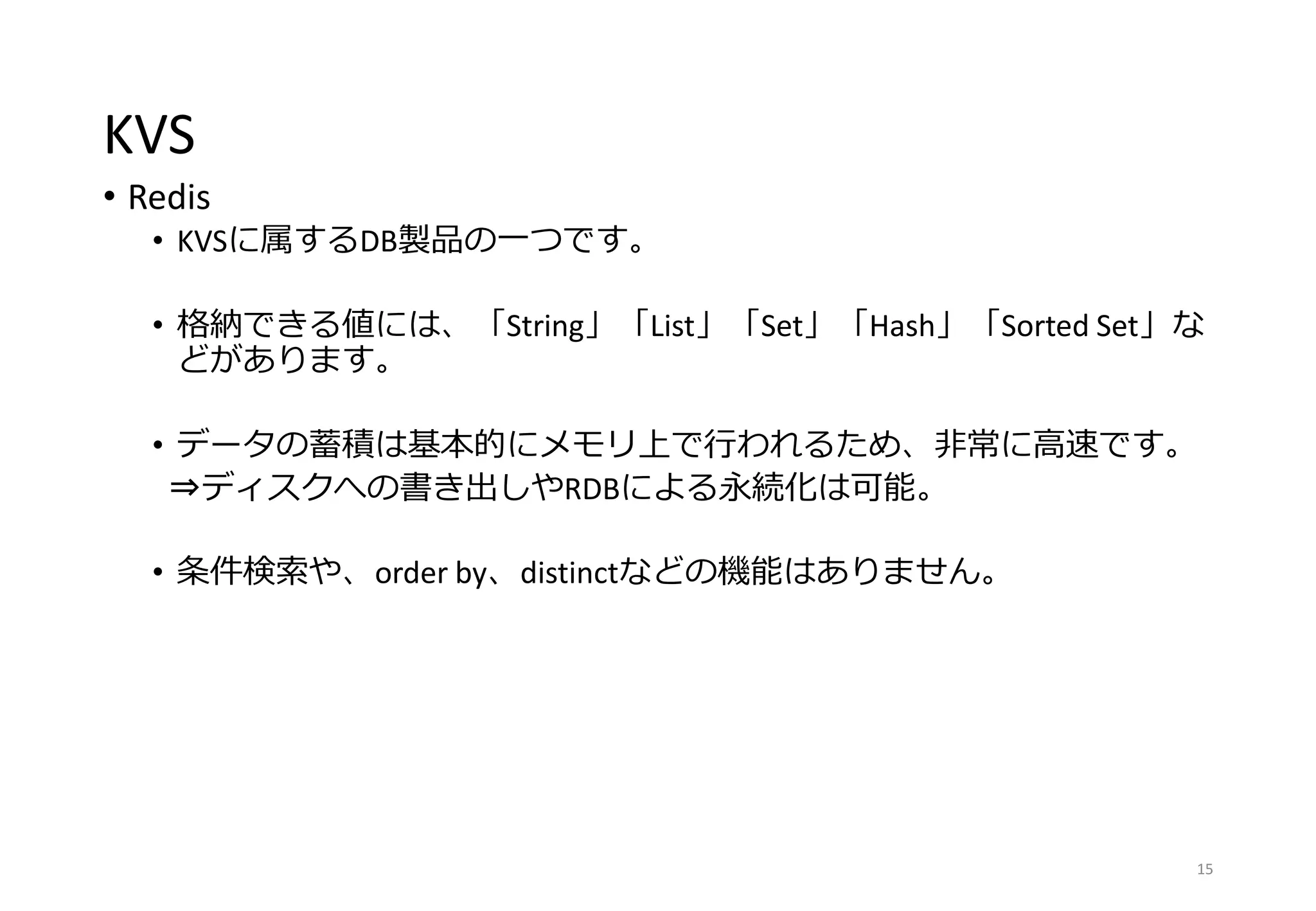 KVS
• Redis
• KVSに属するDB製品の一つです。
• 格納できる値には、「String」「List」「Set」「Hash」「Sorted Set」な
どがあります。
• データの蓄積は基本的にメモリ上で行われるため、非常に高速です。
⇒ディスクへの書き出しやRDBによる永続化は可能。
• 条件検索や、order by、distinctなどの機能はありません。
15
 