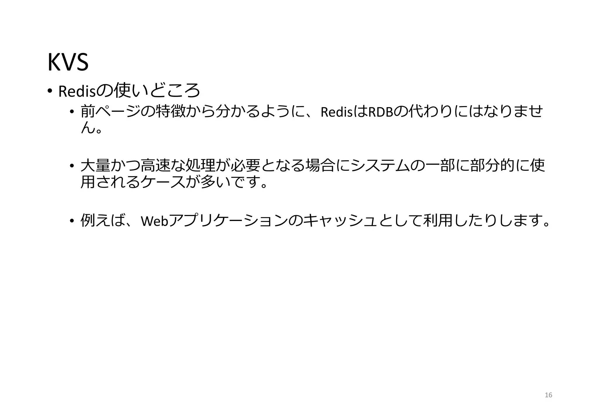KVS
• Redisの使いどころ
• 前ページの特徴から分かるように、RedisはRDBの代わりにはなりませ
ん。
• 大量かつ高速な処理が必要となる場合にシステムの一部に部分的に使
用されるケースが多いです。
• 例えば、Webアプリケーションのキャッシュとして利用したりします。
16
 