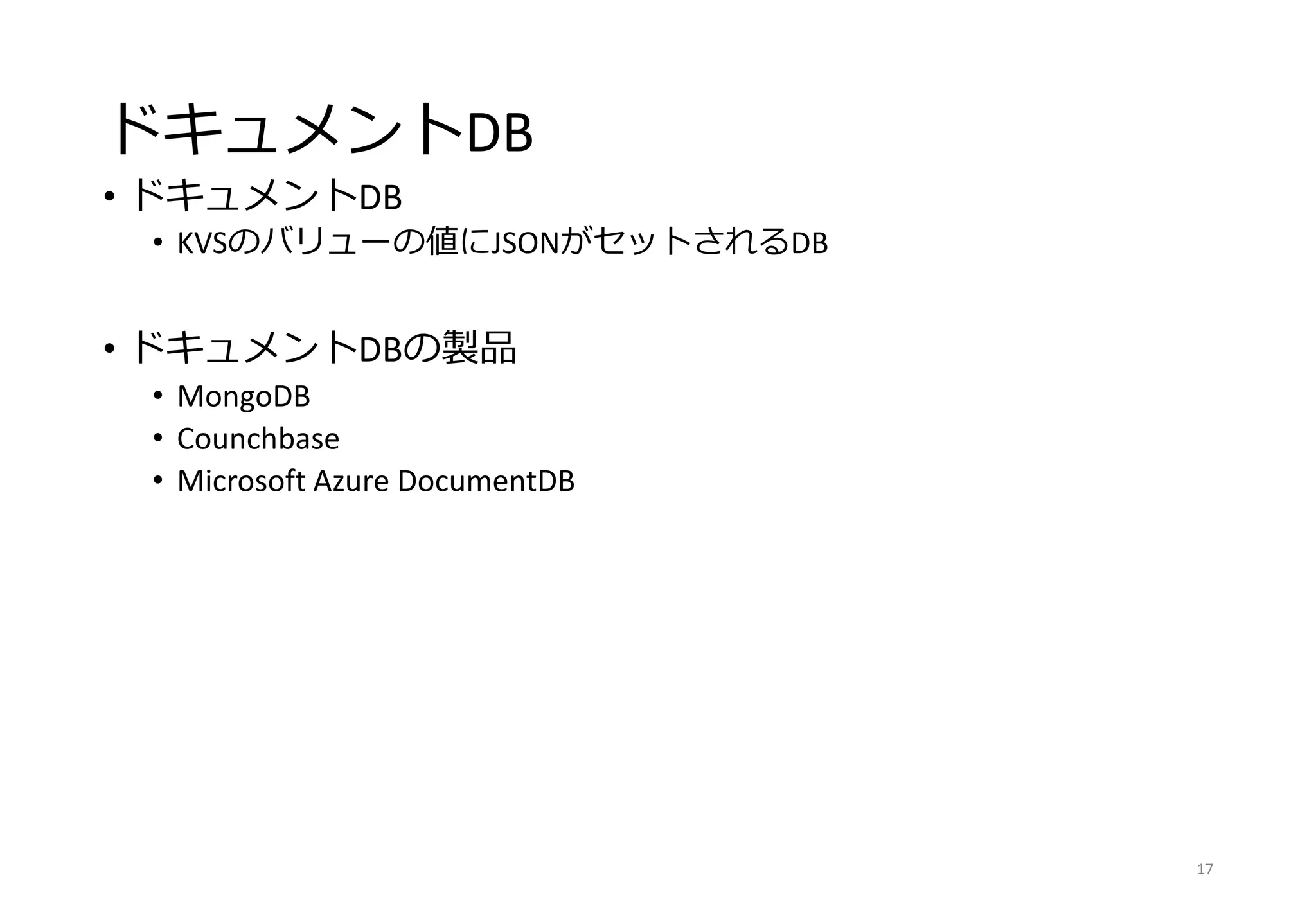 ドキュメントDB
• ドキュメントDB
• KVSのバリューの値にJSONがセットされるDB
• ドキュメントDBの製品
• MongoDB
• Counchbase
• Microsoft Azure DocumentDB
17
 