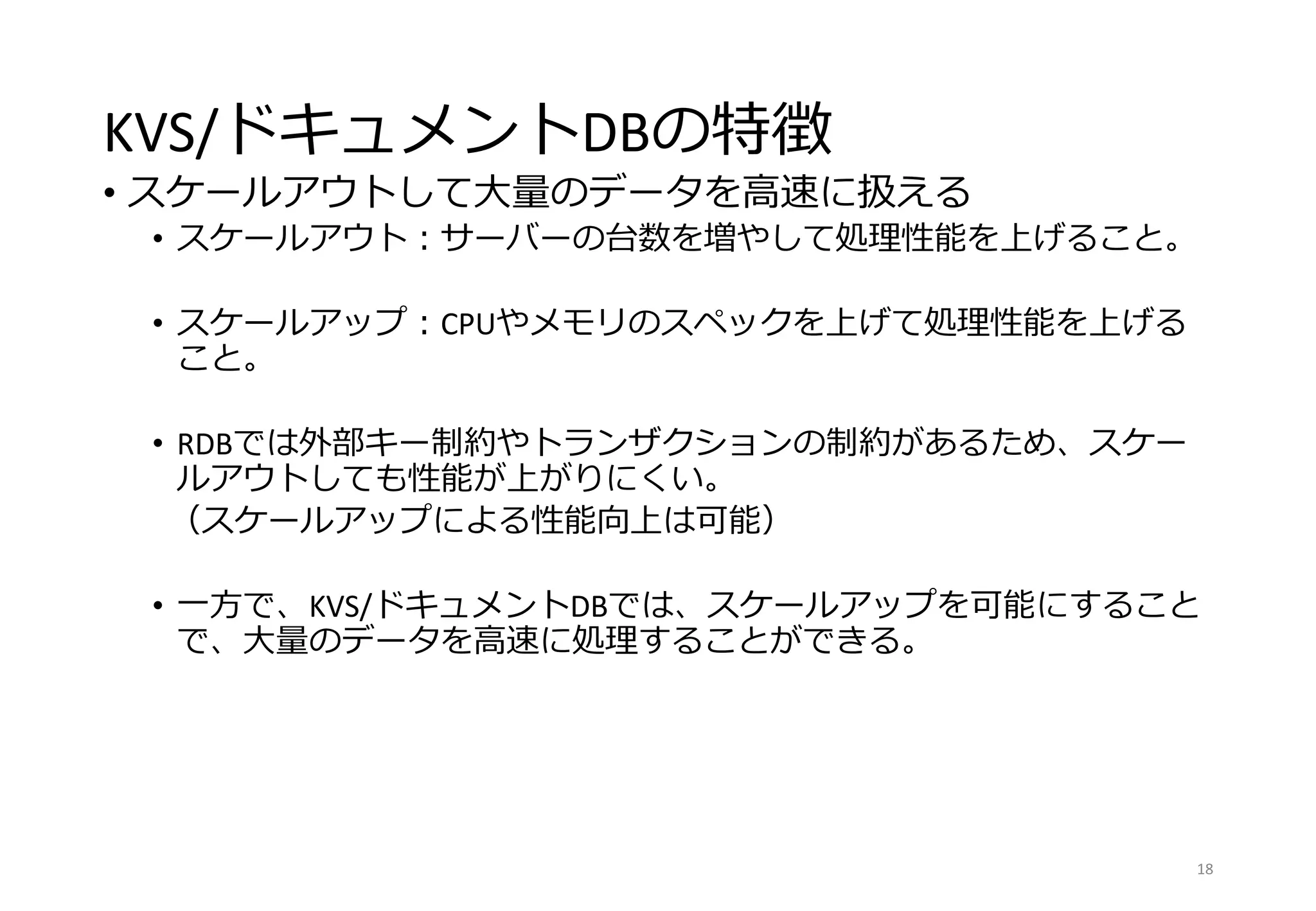 KVS/ドキュメントDBの特徴
• スケールアウトして大量のデータを高速に扱える
• スケールアウト：サーバーの台数を増やして処理性能を上げること。
• スケールアップ：CPUやメモリのスペックを上げて処理性能を上げる
こと。
• RDBでは外部キー制約やトランザクションの制約があるため、スケー
ルアウトしても性能が上がりにくい。
（スケールアップによる性能向上は可能）
• 一方で、KVS/ドキュメントDBでは、スケールアップを可能にすること
で、大量のデータを高速に処理することができる。
18
 
