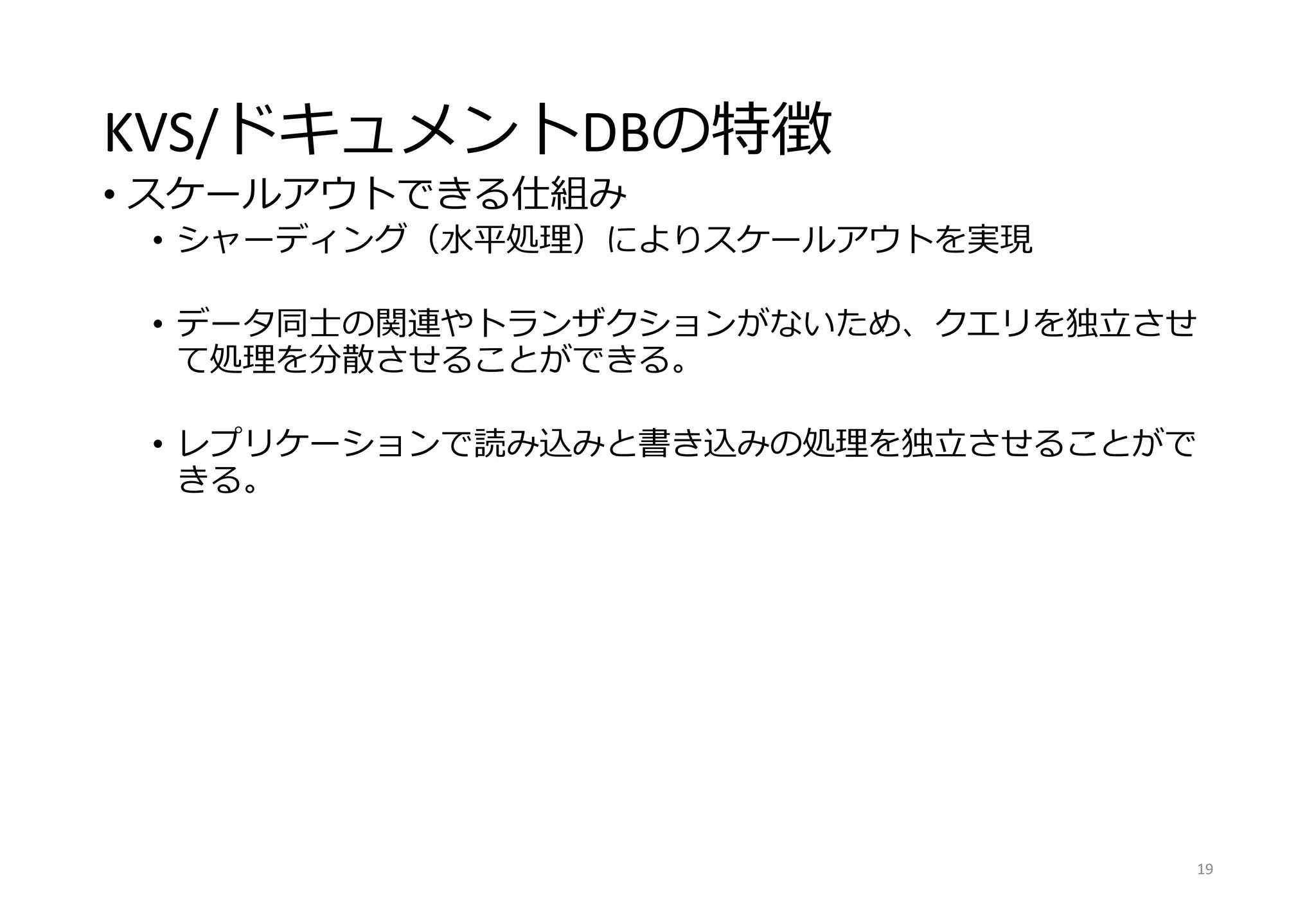 KVS/ドキュメントDBの特徴
• スケールアウトできる仕組み
• シャーディング（水平処理）によりスケールアウトを実現
• データ同士の関連やトランザクションがないため、クエリを独立させ
て処理を分散させることができる。
• レプリケーションで読み込みと書き込みの処理を独立させることがで
きる。
19
 