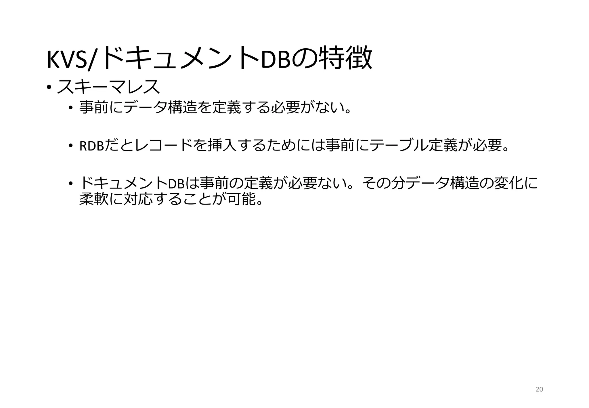 KVS/ドキュメントDBの特徴
• スキーマレス
• 事前にデータ構造を定義する必要がない。
• RDBだとレコードを挿入するためには事前にテーブル定義が必要。
• ドキュメントDBは事前の定義が必要ない。その分データ構造の変化に
柔軟に対応することが可能。
20
 